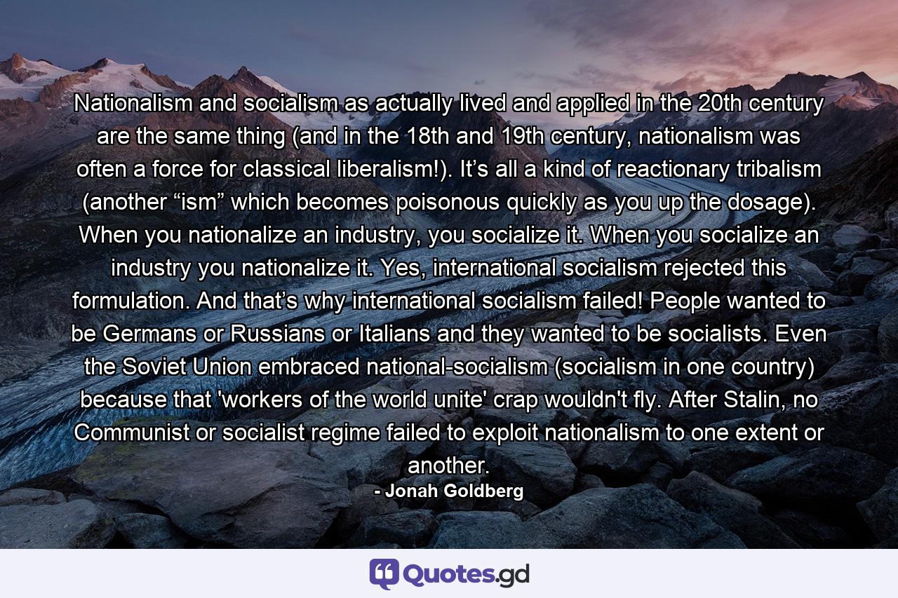 Nationalism and socialism as actually lived and applied in the 20th century are the same thing (and in the 18th and 19th century, nationalism was often a force for classical liberalism!). It’s all a kind of reactionary tribalism (another “ism” which becomes poisonous quickly as you up the dosage). When you nationalize an industry, you socialize it. When you socialize an industry you nationalize it. Yes, international socialism rejected this formulation. And that’s why international socialism failed! People wanted to be Germans or Russians or Italians and they wanted to be socialists. Even the Soviet Union embraced national-socialism (socialism in one country) because that 'workers of the world unite' crap wouldn't fly. After Stalin, no Communist or socialist regime failed to exploit nationalism to one extent or another. - Quote by Jonah Goldberg