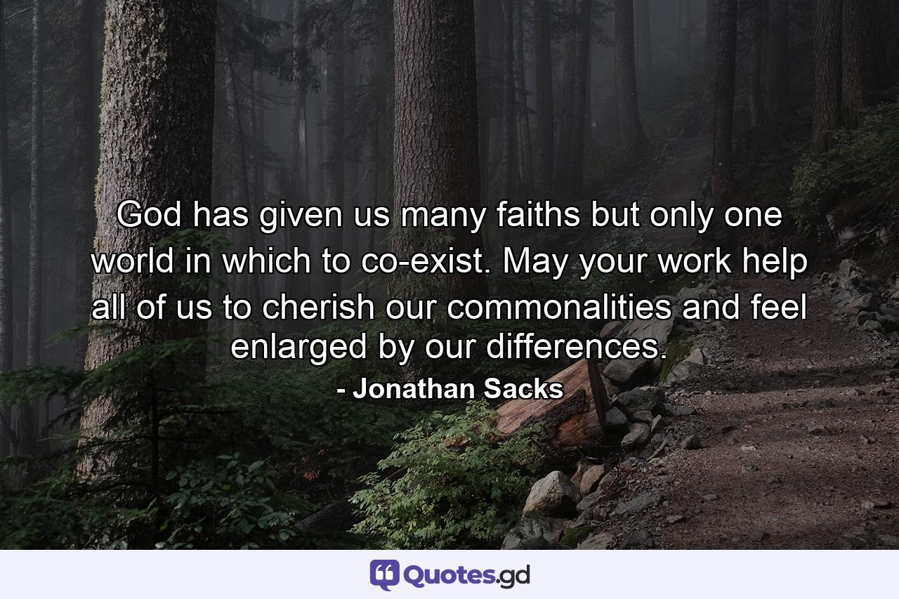 God has given us many faiths but only one world in which to co-exist. May your work help all of us to cherish our commonalities and feel enlarged by our differences. - Quote by Jonathan Sacks
