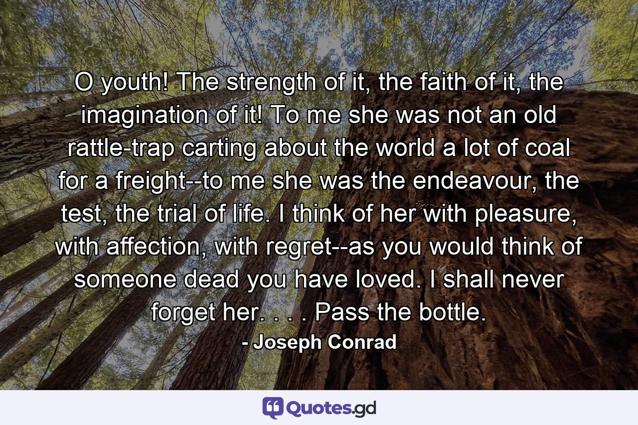 O youth! The strength of it, the faith of it, the imagination of it! To me she was not an old rattle-trap carting about the world a lot of coal for a freight--to me she was the endeavour, the test, the trial of life. I think of her with pleasure, with affection, with regret--as you would think of someone dead you have loved. I shall never forget her. . . . Pass the bottle. - Quote by Joseph Conrad