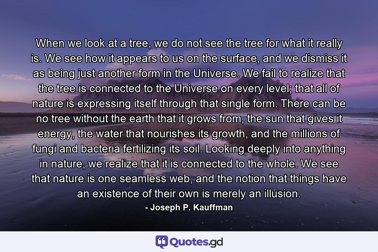 When we look at a tree, we do not see the tree for what it really is. We see how it appears to us on the surface, and we dismiss it as being just another form in the Universe. We fail to realize that the tree is connected to the Universe on every level; that all of nature is expressing itself through that single form. There can be no tree without the earth that it grows from, the sun that gives it energy, the water that nourishes its growth, and the millions of fungi and bacteria fertilizing its soil. Looking deeply into anything in nature, we realize that it is connected to the whole. We see that nature is one seamless web, and the notion that things have an existence of their own is merely an illusion. - Quote by Joseph P. Kauffman
