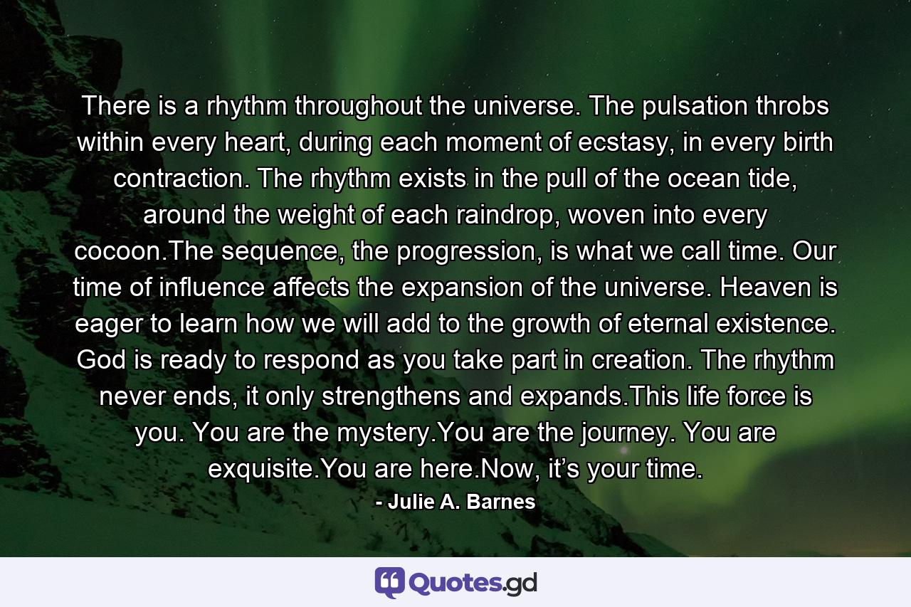 There is a rhythm throughout the universe. The pulsation throbs within every heart, during each moment of ecstasy, in every birth contraction. The rhythm exists in the pull of the ocean tide, around the weight of each raindrop, woven into every cocoon.The sequence, the progression, is what we call time. Our time of influence affects the expansion of the universe. Heaven is eager to learn how we will add to the growth of eternal existence. God is ready to respond as you take part in creation. The rhythm never ends, it only strengthens and expands.This life force is you. You are the mystery.You are the journey. You are exquisite.You are here.Now, it’s your time. - Quote by Julie A. Barnes