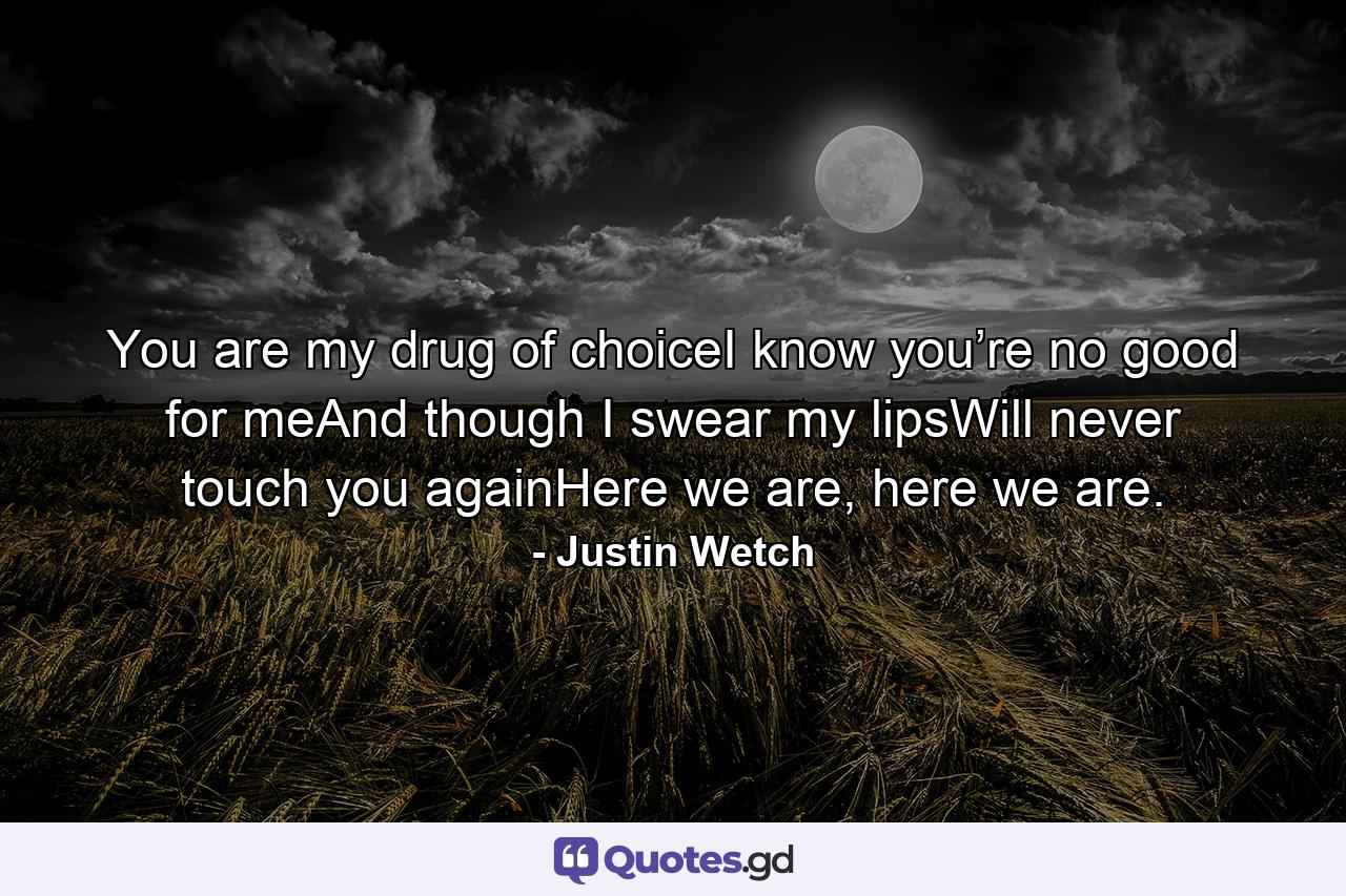 You are my drug of choiceI know you’re no good for meAnd though I swear my lipsWill never touch you againHere we are, here we are. - Quote by Justin Wetch