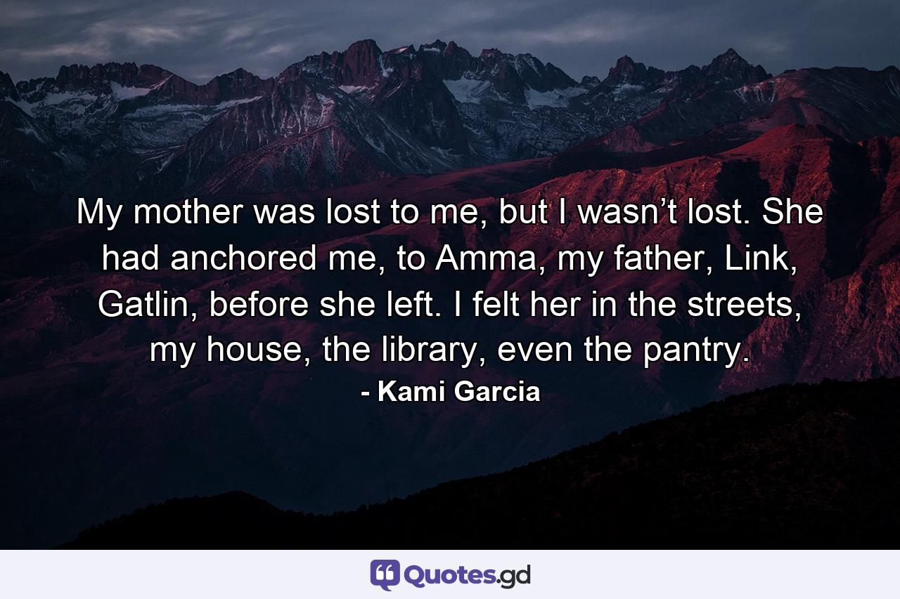 My mother was lost to me, but I wasn’t lost. She had anchored me, to Amma, my father, Link, Gatlin, before she left. I felt her in the streets, my house, the library, even the pantry. - Quote by Kami Garcia