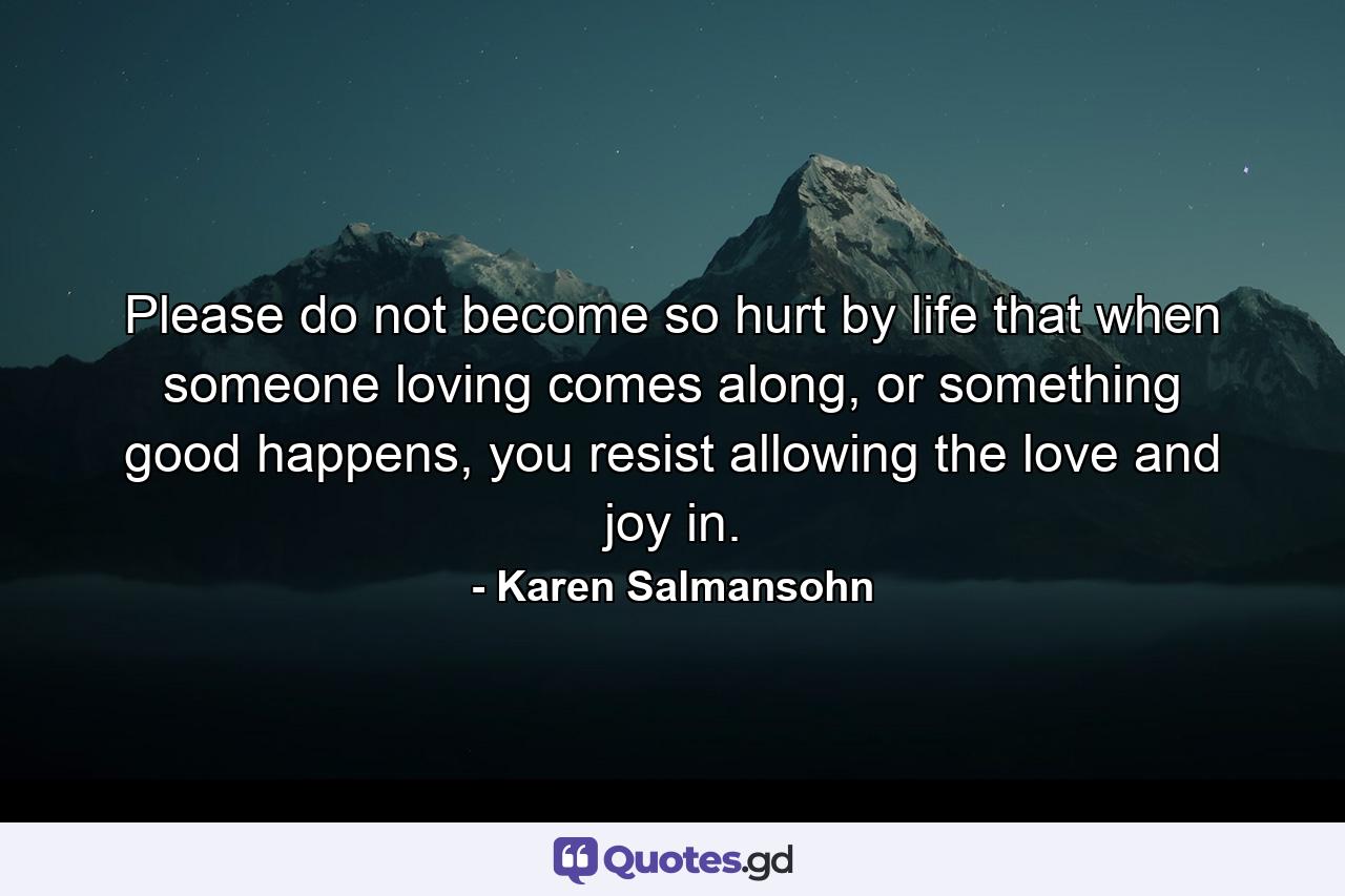 Please do not become so hurt by life that when someone loving comes along, or something good happens, you resist allowing the love and joy in. - Quote by Karen Salmansohn