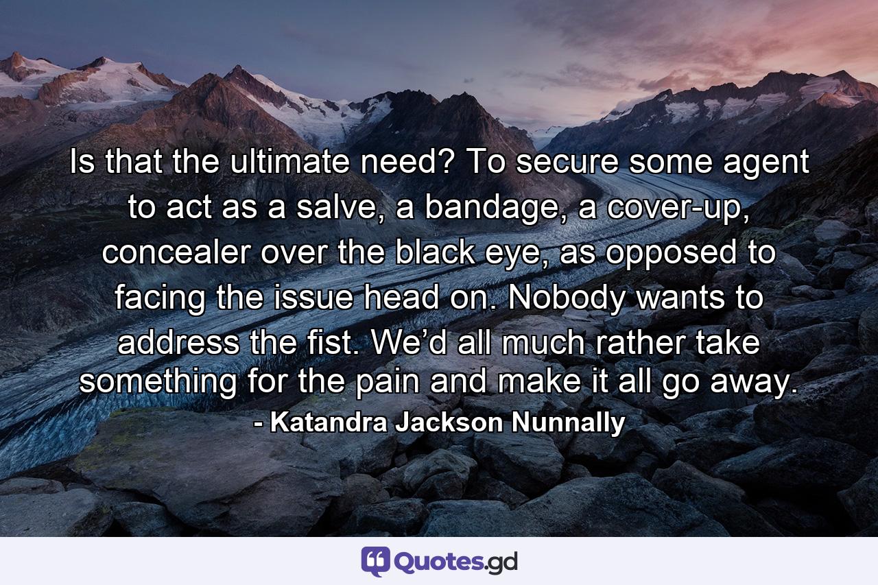 Is that the ultimate need? To secure some agent to act as a salve, a bandage, a cover-up, concealer over the black eye, as opposed to facing the issue head on. Nobody wants to address the fist. We’d all much rather take something for the pain and make it all go away. - Quote by Katandra Jackson Nunnally