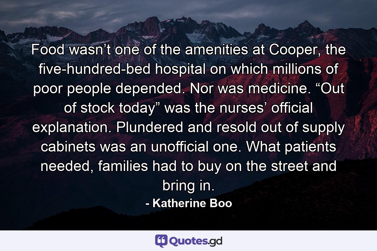 Food wasn’t one of the amenities at Cooper, the five-hundred-bed hospital on which millions of poor people depended. Nor was medicine. “Out of stock today” was the nurses’ official explanation. Plundered and resold out of supply cabinets was an unofficial one. What patients needed, families had to buy on the street and bring in. - Quote by Katherine Boo