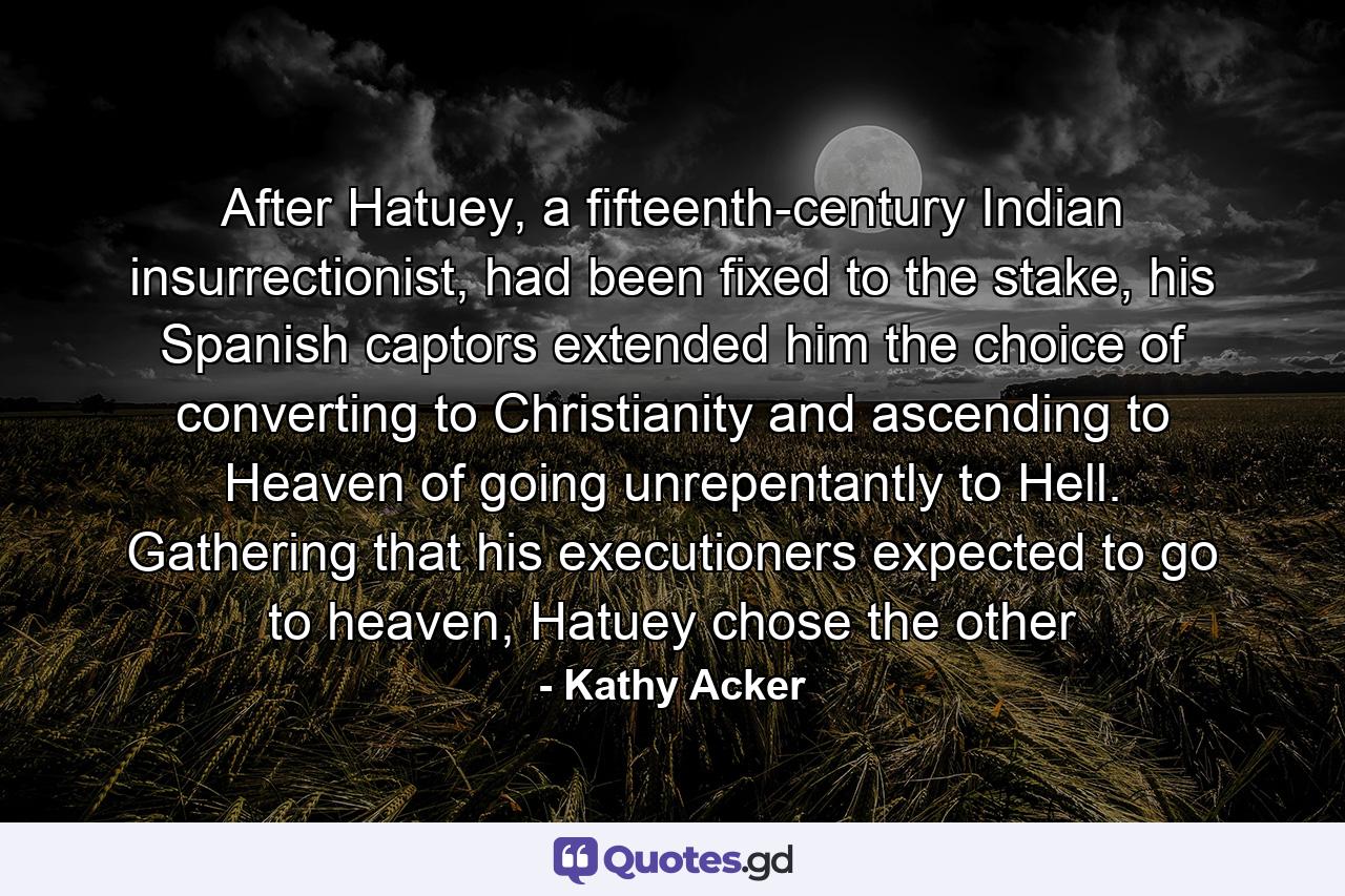 After Hatuey, a fifteenth-century Indian insurrectionist, had been fixed to the stake, his Spanish captors extended him the choice of converting to Christianity and ascending to Heaven of going unrepentantly to Hell. Gathering that his executioners expected to go to heaven, Hatuey chose the other - Quote by Kathy Acker