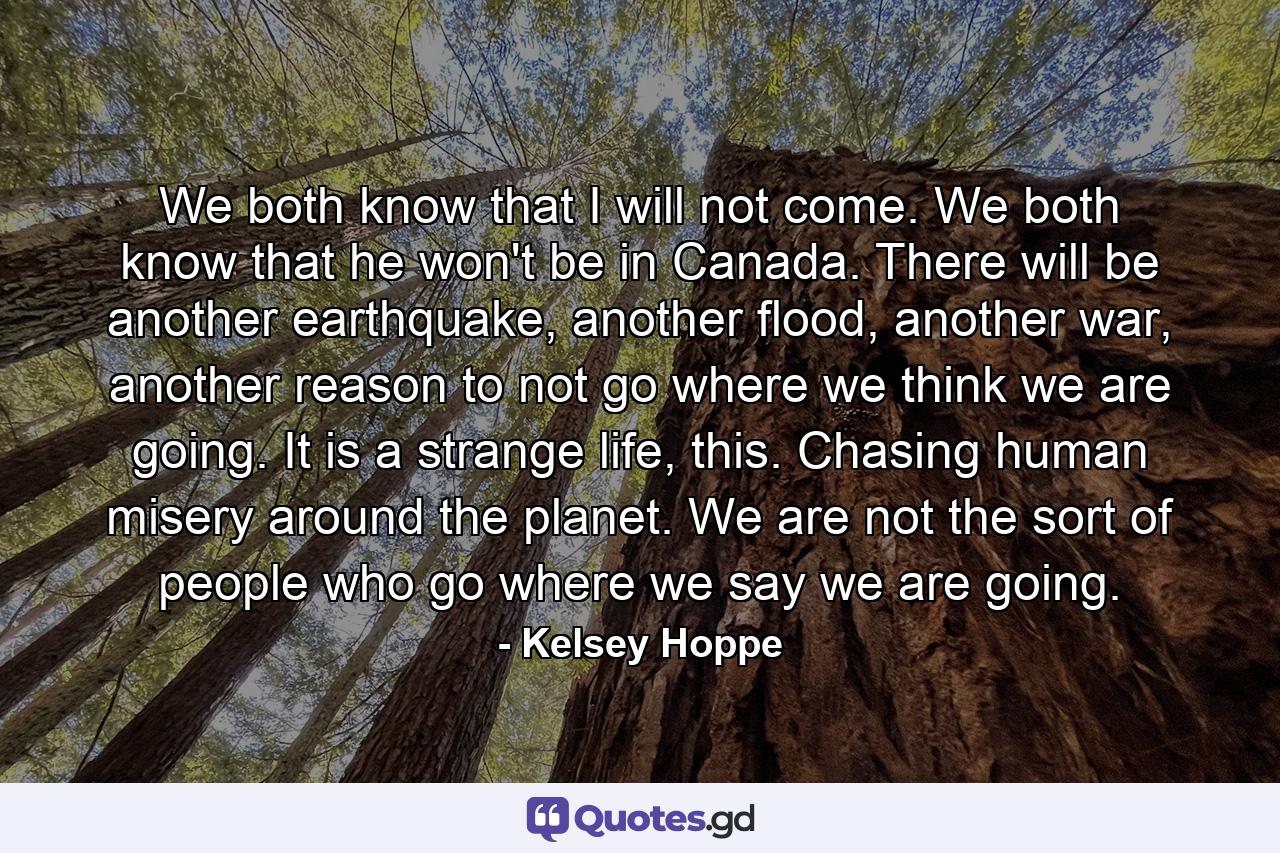 We both know that I will not come. We both know that he won't be in Canada. There will be another earthquake, another flood, another war, another reason to not go where we think we are going. It is a strange life, this. Chasing human misery around the planet. We are not the sort of people who go where we say we are going. - Quote by Kelsey Hoppe