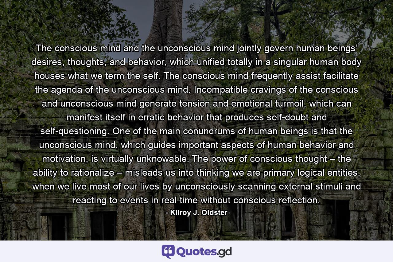The conscious mind and the unconscious mind jointly govern human beings’ desires, thoughts, and behavior, which unified totally in a singular human body houses what we term the self. The conscious mind frequently assist facilitate the agenda of the unconscious mind. Incompatible cravings of the conscious and unconscious mind generate tension and emotional turmoil, which can manifest itself in erratic behavior that produces self-doubt and self-questioning. One of the main conundrums of human beings is that the unconscious mind, which guides important aspects of human behavior and motivation, is virtually unknowable. The power of conscious thought – the ability to rationalize – misleads us into thinking we are primary logical entities, when we live most of our lives by unconsciously scanning external stimuli and reacting to events in real time without conscious reflection. - Quote by Kilroy J. Oldster