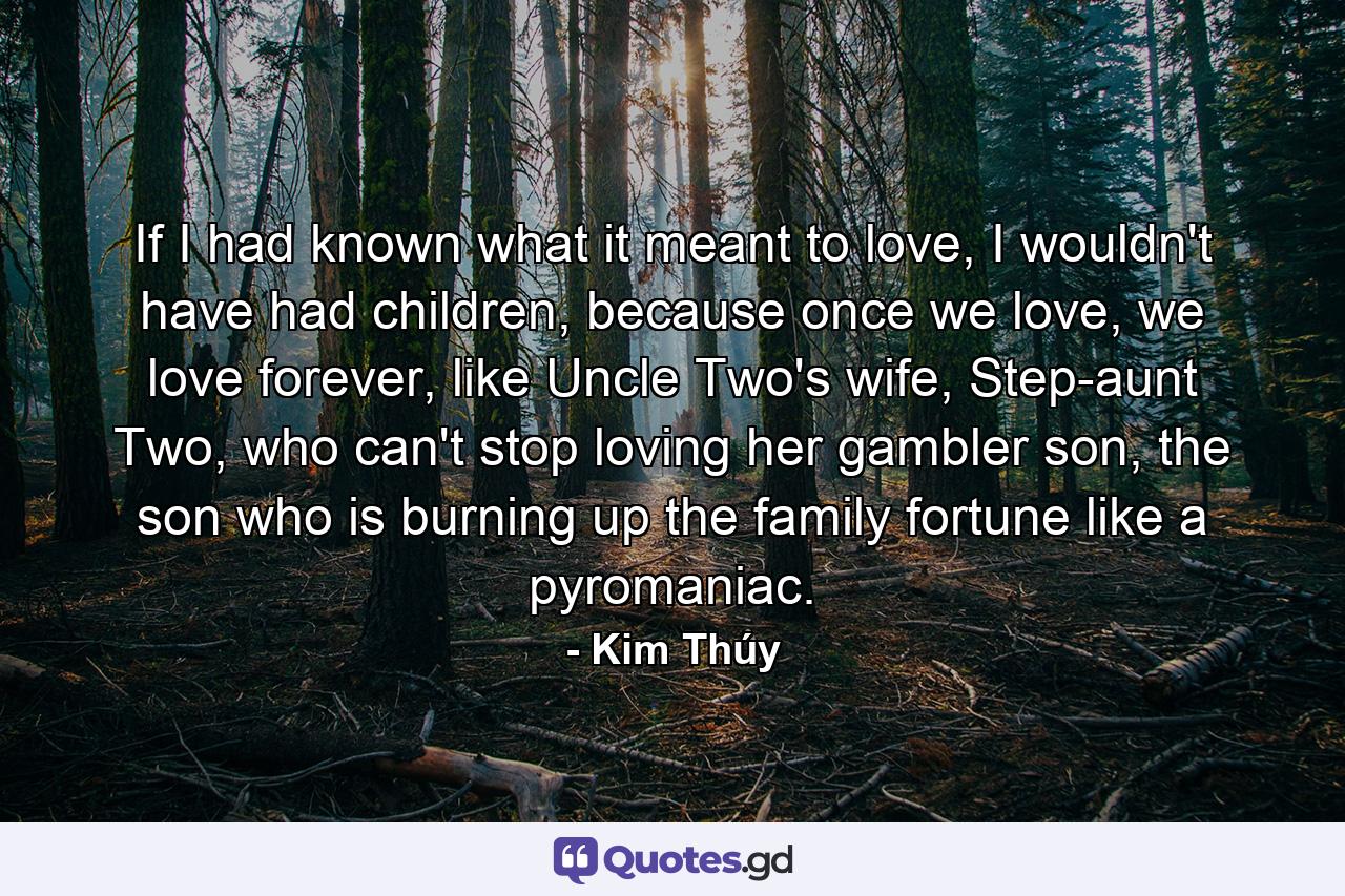If I had known what it meant to love, I wouldn't have had children, because once we love, we love forever, like Uncle Two's wife, Step-aunt Two, who can't stop loving her gambler son, the son who is burning up the family fortune like a pyromaniac. - Quote by Kim Thúy