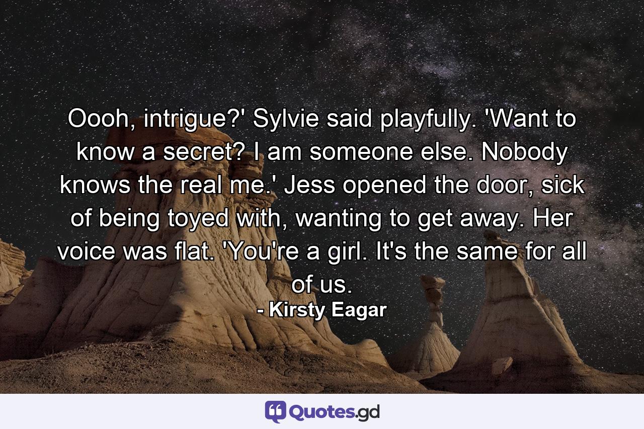 Oooh, intrigue?' Sylvie said playfully. 'Want to know a secret? I am someone else. Nobody knows the real me.' Jess opened the door, sick of being toyed with, wanting to get away. Her voice was flat. 'You're a girl. It's the same for all of us. - Quote by Kirsty Eagar