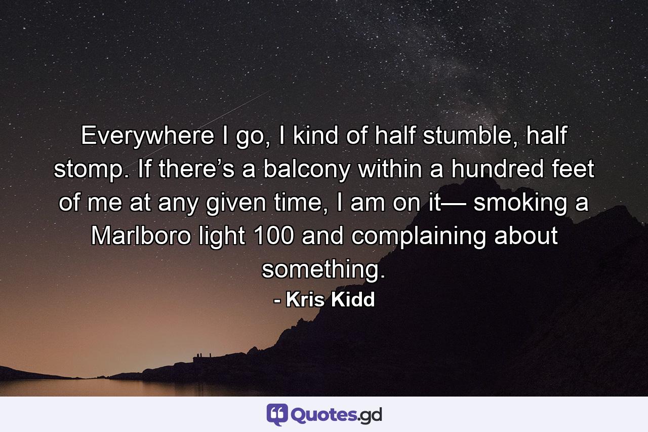 Everywhere I go, I kind of half stumble, half stomp. If there’s a balcony within a hundred feet of me at any given time, I am on it— smoking a Marlboro light 100 and complaining about something. - Quote by Kris Kidd