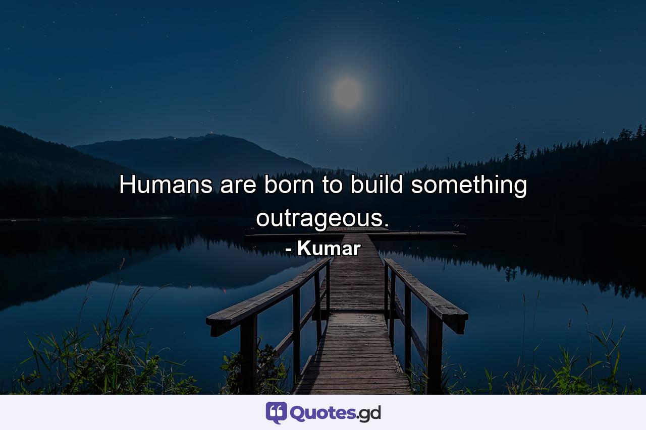 Humans are born to build something outrageous. - Quote by Kumar