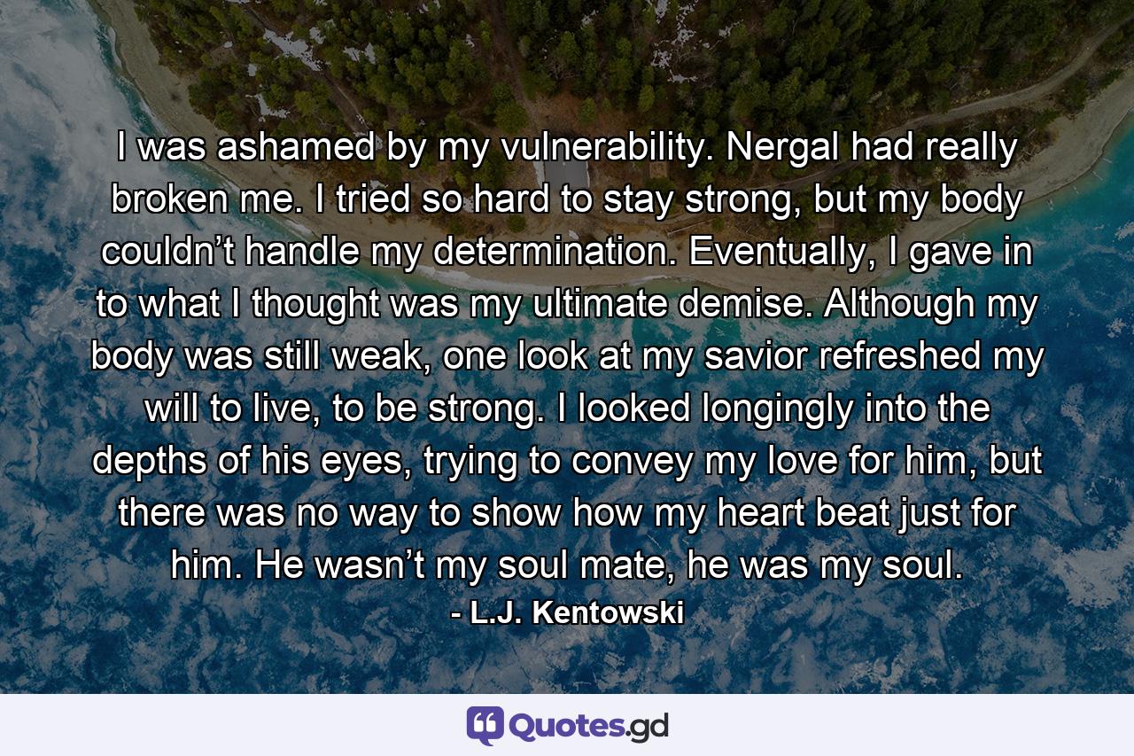 I was ashamed by my vulnerability. Nergal had really broken me. I tried so hard to stay strong, but my body couldn’t handle my determination. Eventually, I gave in to what I thought was my ultimate demise. Although my body was still weak, one look at my savior refreshed my will to live, to be strong. I looked longingly into the depths of his eyes, trying to convey my love for him, but there was no way to show how my heart beat just for him. He wasn’t my soul mate, he was my soul. - Quote by L.J. Kentowski