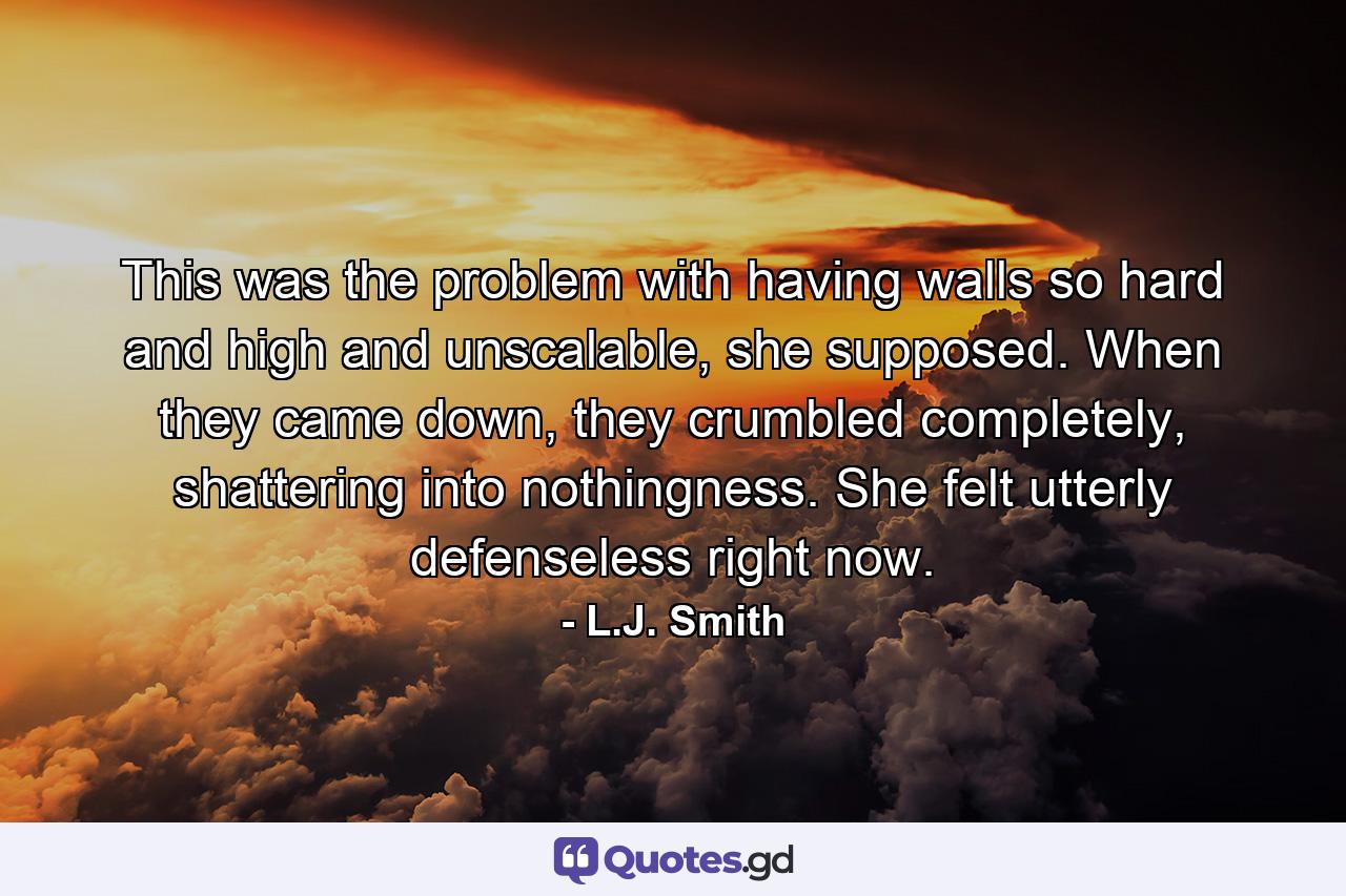This was the problem with having walls so hard and high and unscalable, she supposed. When they came down, they crumbled completely, shattering into nothingness. She felt utterly defenseless right now. - Quote by L.J. Smith