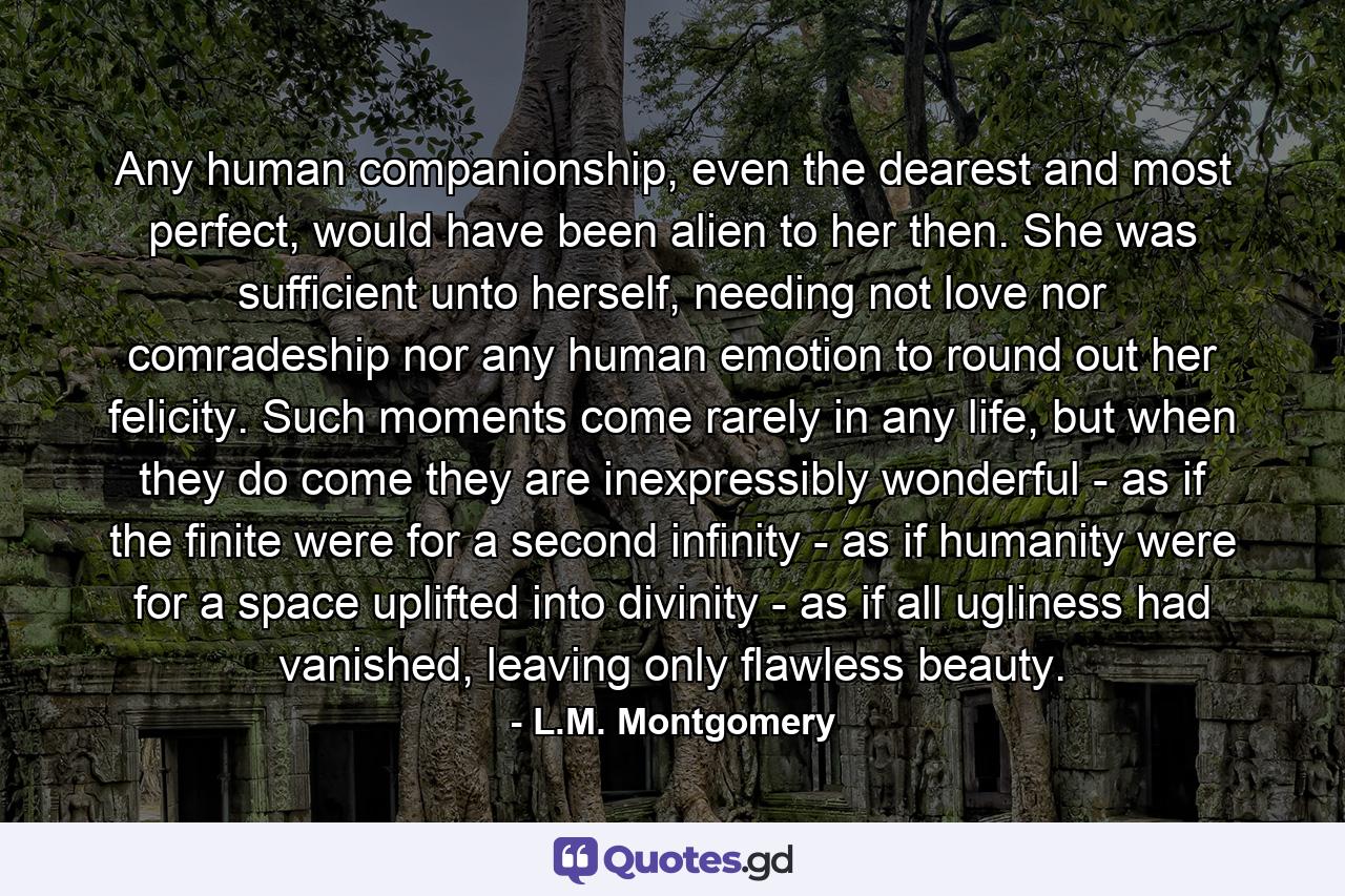 Any human companionship, even the dearest and most perfect, would have been alien to her then. She was sufficient unto herself, needing not love nor comradeship nor any human emotion to round out her felicity. Such moments come rarely in any life, but when they do come they are inexpressibly wonderful - as if the finite were for a second infinity - as if humanity were for a space uplifted into divinity - as if all ugliness had vanished, leaving only flawless beauty. - Quote by L.M. Montgomery