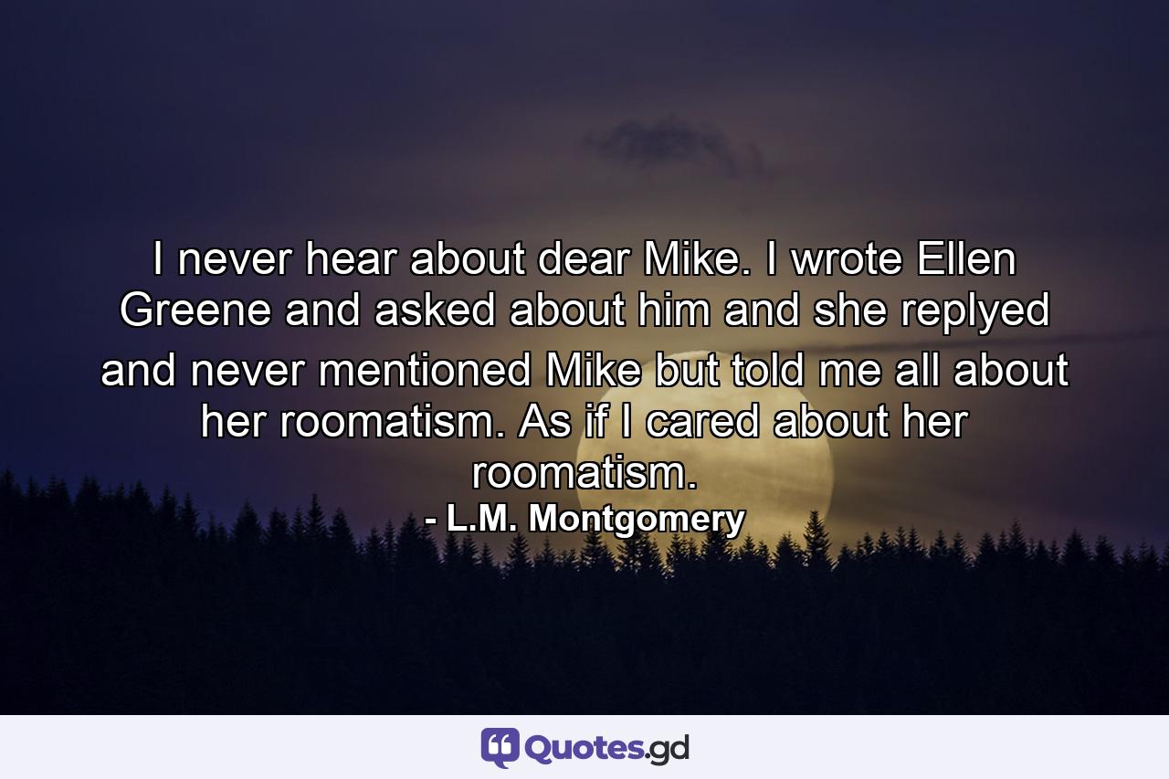 I never hear about dear Mike. I wrote Ellen Greene and asked about him and she replyed and never mentioned Mike but told me all about her roomatism. As if I cared about her roomatism. - Quote by L.M. Montgomery