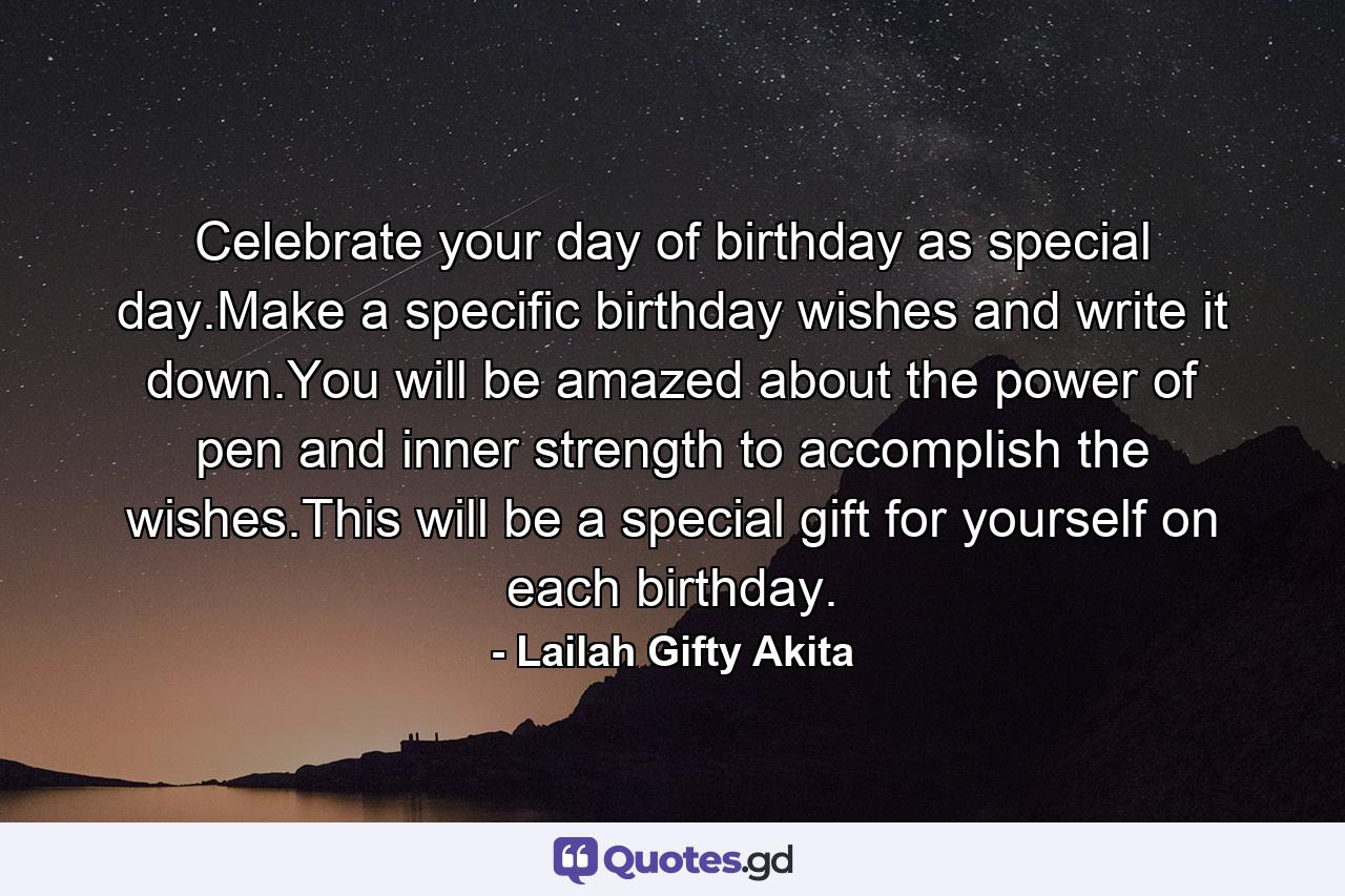 Celebrate your day of birthday as special day.Make a specific birthday wishes and write it down.You will be amazed about the power of pen and inner strength to accomplish the wishes.This will be a special gift for yourself on each birthday. - Quote by Lailah Gifty Akita