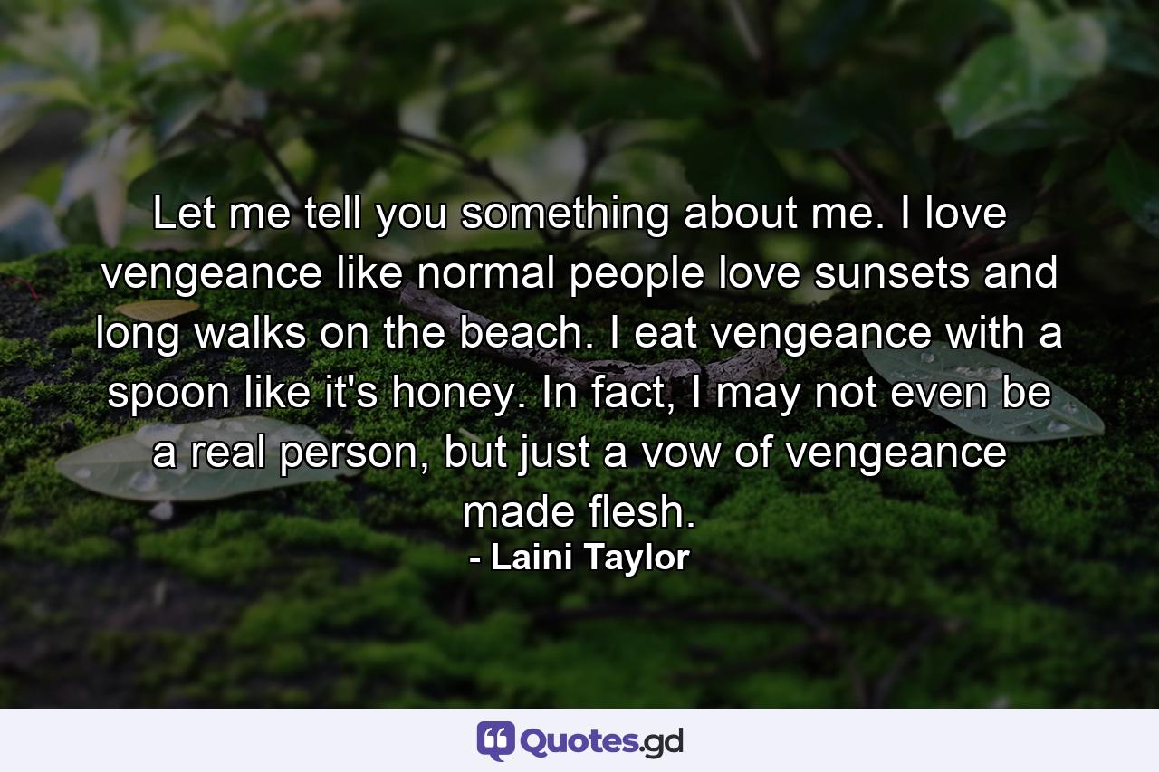 Let me tell you something about me. I love vengeance like normal people love sunsets and long walks on the beach. I eat vengeance with a spoon like it's honey. In fact, I may not even be a real person, but just a vow of vengeance made flesh. - Quote by Laini Taylor