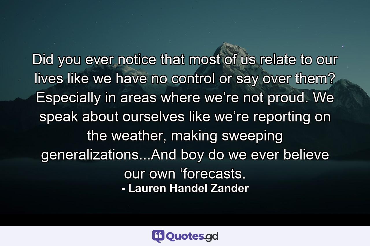 Did you ever notice that most of us relate to our lives like we have no control or say over them? Especially in areas where we’re not proud. We speak about ourselves like we’re reporting on the weather, making sweeping generalizations...And boy do we ever believe our own ‘forecasts. - Quote by Lauren Handel Zander