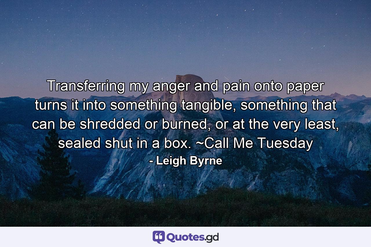 Transferring my anger and pain onto paper turns it into something tangible, something that can be shredded or burned, or at the very least, sealed shut in a box. ~Call Me Tuesday - Quote by Leigh Byrne