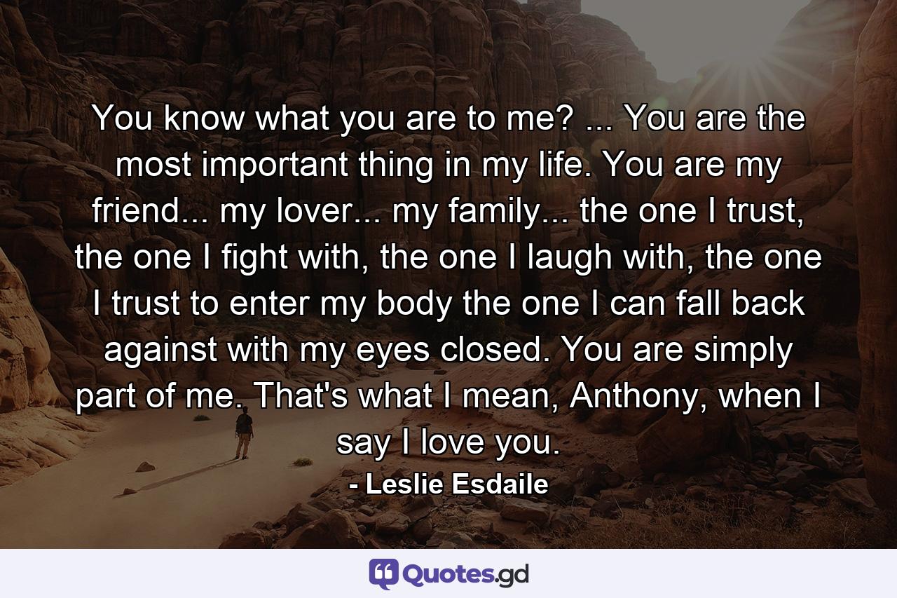You know what you are to me? ... You are the most important thing in my life. You are my friend... my lover... my family... the one I trust, the one I fight with, the one I laugh with, the one I trust to enter my body the one I can fall back against with my eyes closed. You are simply part of me. That's what I mean, Anthony, when I say I love you. - Quote by Leslie Esdaile