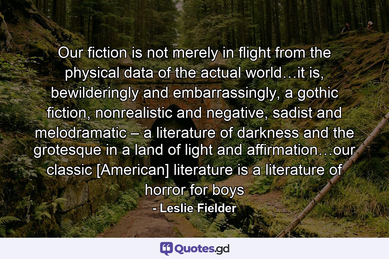 Our fiction is not merely in flight from the physical data of the actual world…it is, bewilderingly and embarrassingly, a gothic fiction, nonrealistic and negative, sadist and melodramatic – a literature of darkness and the grotesque in a land of light and affirmation…our classic [American] literature is a literature of horror for boys - Quote by Leslie Fielder