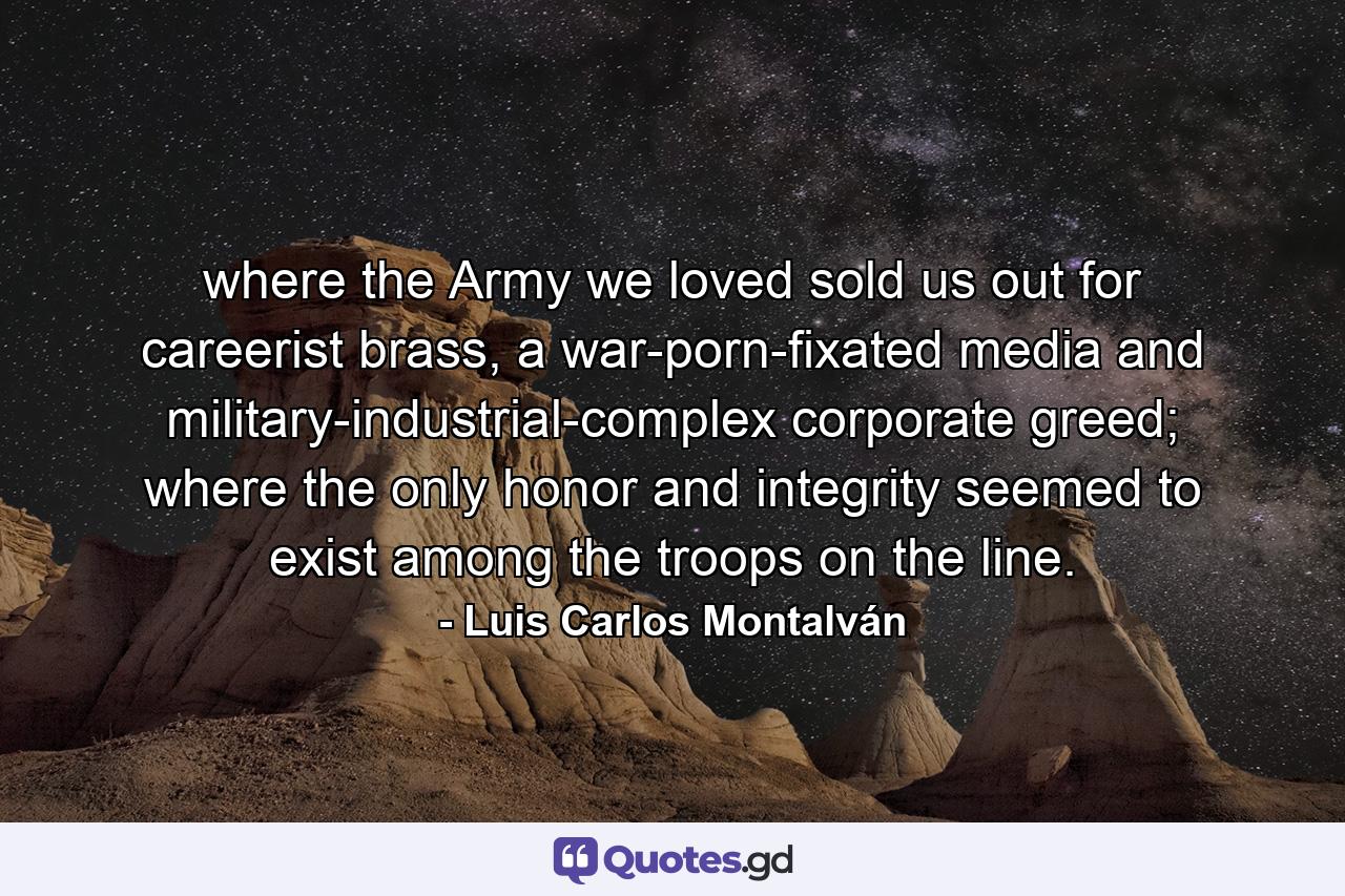 where the Army we loved sold us out for careerist brass, a war-porn-fixated media and military-industrial-complex corporate greed; where the only honor and integrity seemed to exist among the troops on the line. - Quote by Luis Carlos Montalván