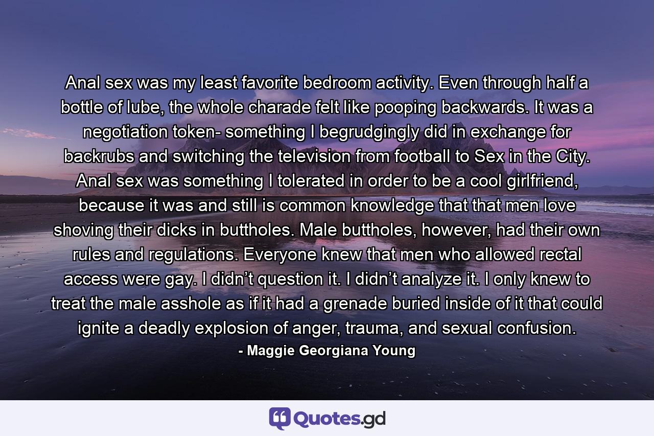 Anal sex was my least favorite bedroom activity. Even through half a bottle of lube, the whole charade felt like pooping backwards. It was a negotiation token- something I begrudgingly did in exchange for backrubs and switching the television from football to Sex in the City. Anal sex was something I tolerated in order to be a cool girlfriend, because it was and still is common knowledge that that men love shoving their dicks in buttholes. Male buttholes, however, had their own rules and regulations. Everyone knew that men who allowed rectal access were gay. I didn’t question it. I didn’t analyze it. I only knew to treat the male asshole as if it had a grenade buried inside of it that could ignite a deadly explosion of anger, trauma, and sexual confusion. - Quote by Maggie Georgiana Young