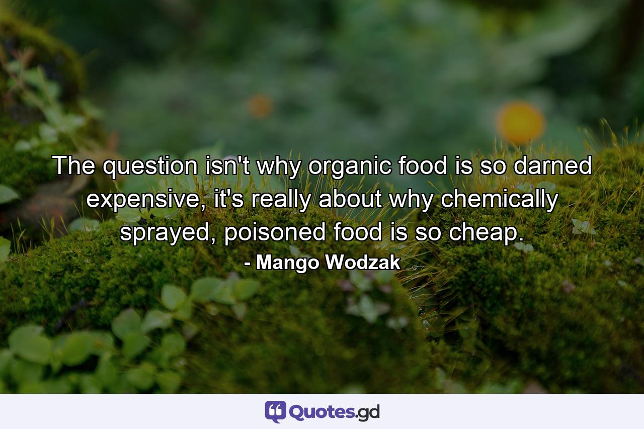The question isn't why organic food is so darned expensive, it's really about why chemically sprayed, poisoned food is so cheap. - Quote by Mango Wodzak