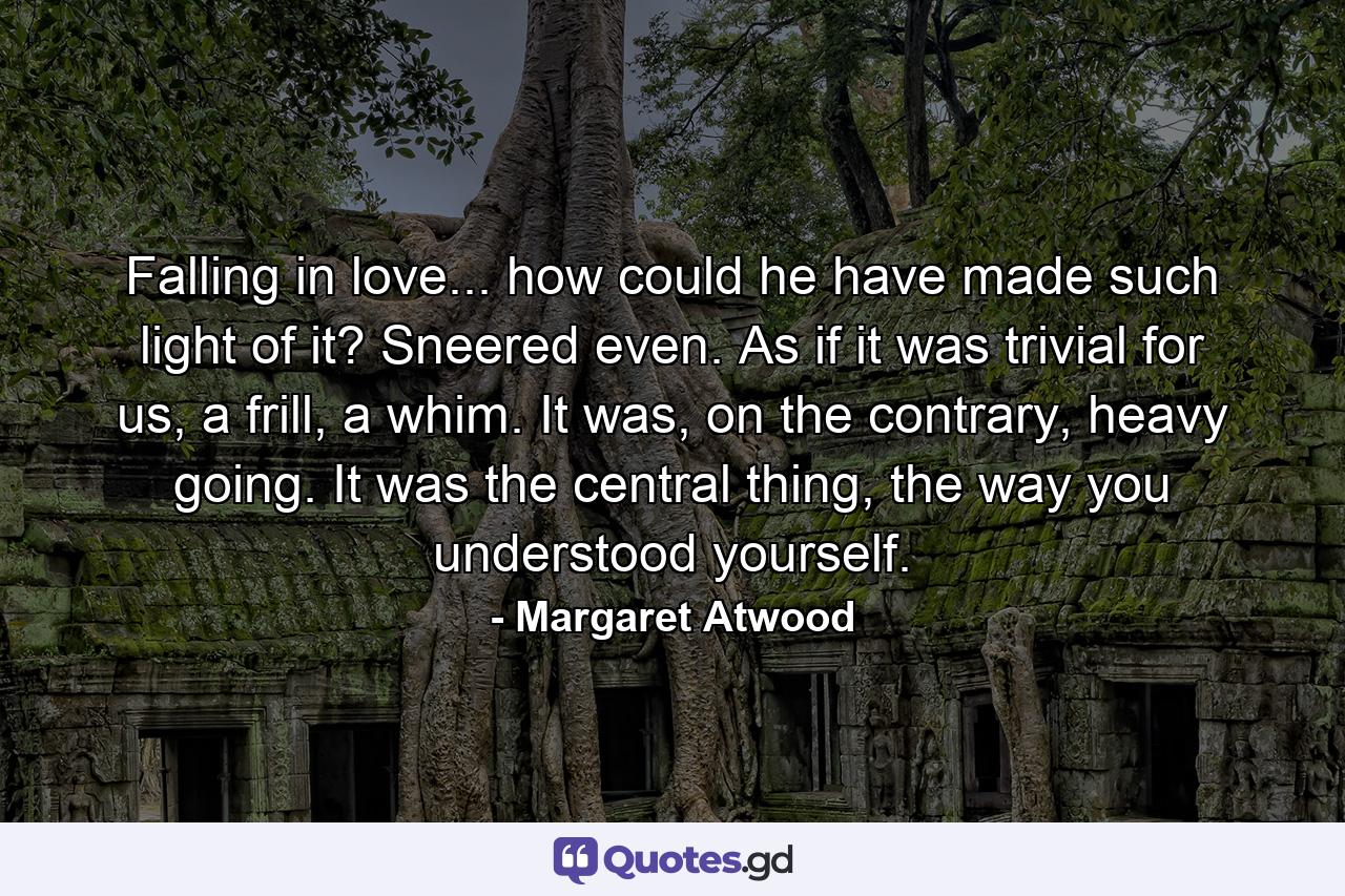 Falling in love... how could he have made such light of it? Sneered even. As if it was trivial for us, a frill, a whim. It was, on the contrary, heavy going. It was the central thing, the way you understood yourself. - Quote by Margaret Atwood
