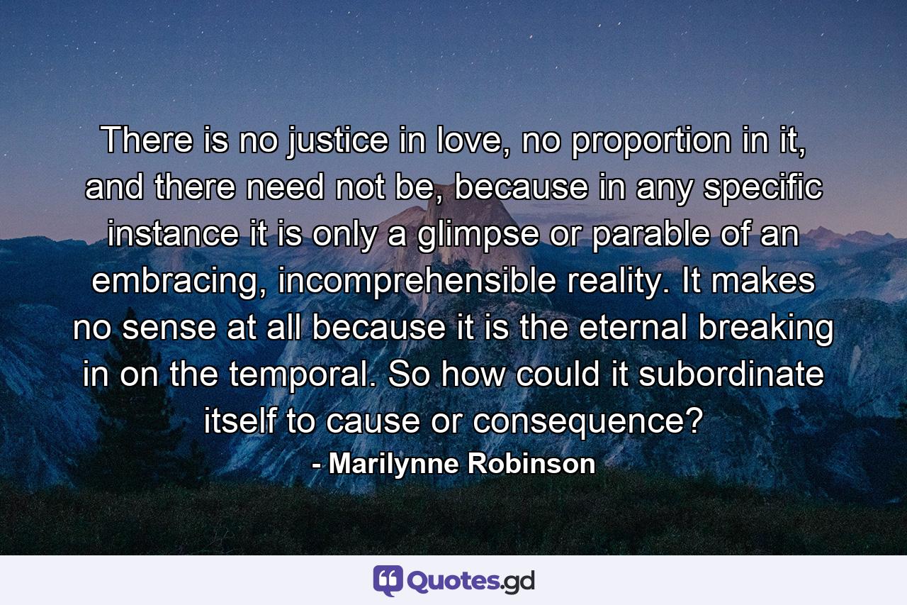 There is no justice in love, no proportion in it, and there need not be, because in any specific instance it is only a glimpse or parable of an embracing, incomprehensible reality. It makes no sense at all because it is the eternal breaking in on the temporal. So how could it subordinate itself to cause or consequence? - Quote by Marilynne Robinson