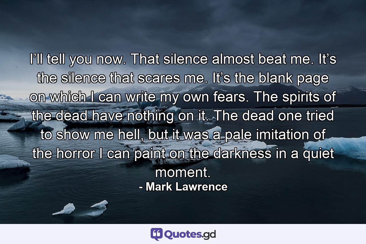 I’ll tell you now. That silence almost beat me. It’s the silence that scares me. It’s the blank page on which I can write my own fears. The spirits of the dead have nothing on it. The dead one tried to show me hell, but it was a pale imitation of the horror I can paint on the darkness in a quiet moment. - Quote by Mark Lawrence