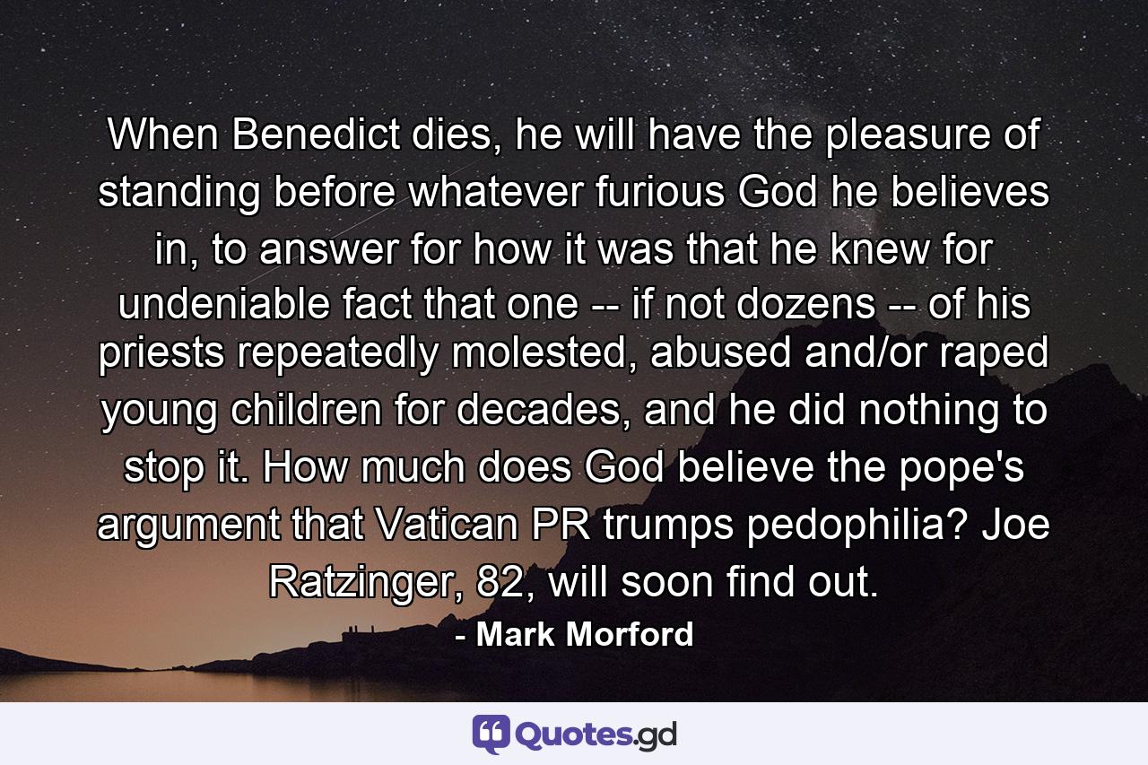 When Benedict dies, he will have the pleasure of standing before whatever furious God he believes in, to answer for how it was that he knew for undeniable fact that one -- if not dozens -- of his priests repeatedly molested, abused and/or raped young children for decades, and he did nothing to stop it. How much does God believe the pope's argument that Vatican PR trumps pedophilia? Joe Ratzinger, 82, will soon find out. - Quote by Mark Morford
