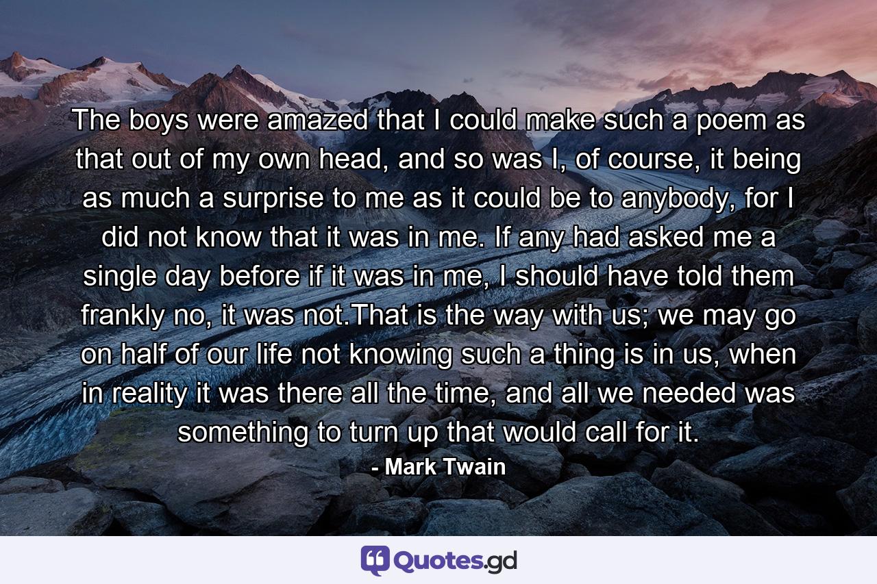 The boys were amazed that I could make such a poem as that out of my own head, and so was I, of course, it being as much a surprise to me as it could be to anybody, for I did not know that it was in me. If any had asked me a single day before if it was in me, I should have told them frankly no, it was not.That is the way with us; we may go on half of our life not knowing such a thing is in us, when in reality it was there all the time, and all we needed was something to turn up that would call for it. - Quote by Mark Twain