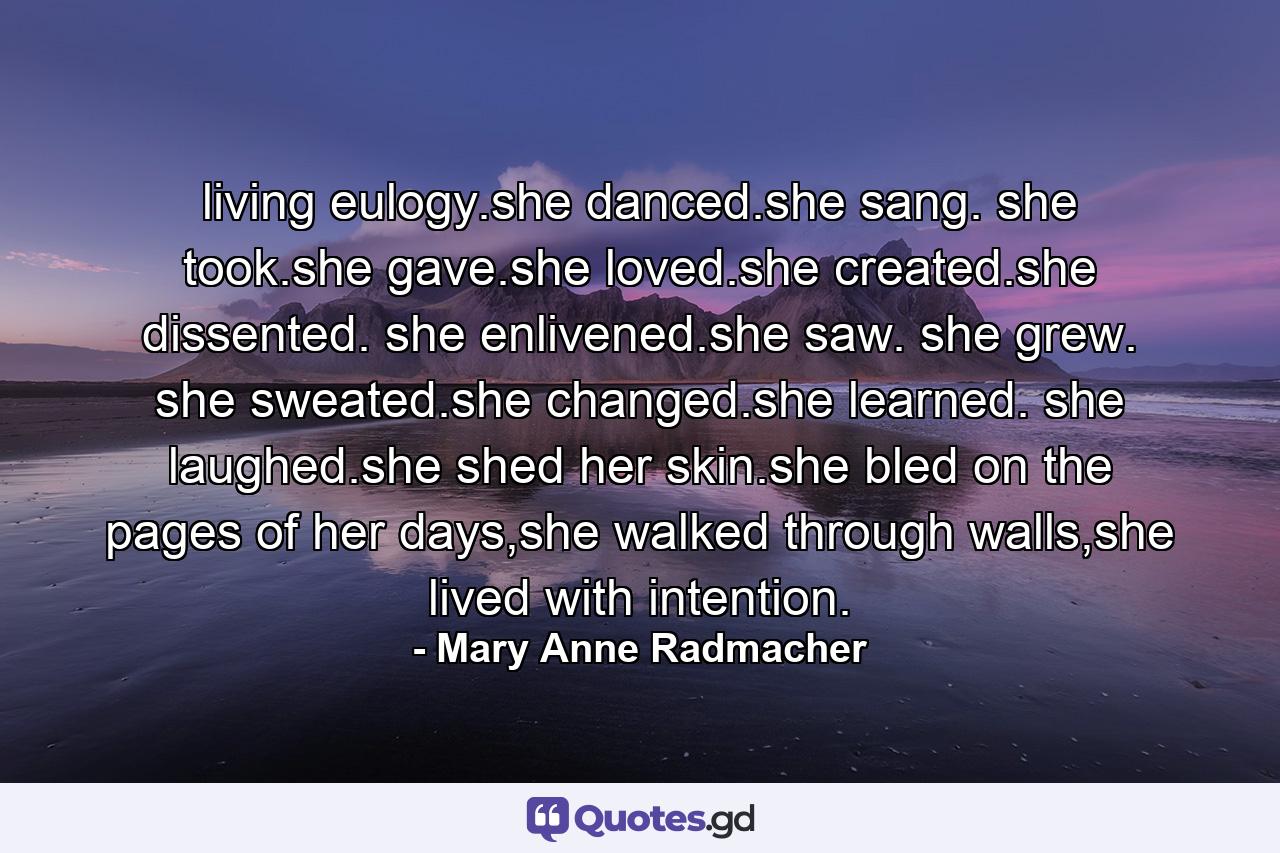 living eulogy.she danced.she sang. she took.she gave.she loved.she created.she dissented. she enlivened.she saw. she grew. she sweated.she changed.she learned. she laughed.she shed her skin.she bled on the pages of her days,she walked through walls,she lived with intention. - Quote by Mary Anne Radmacher