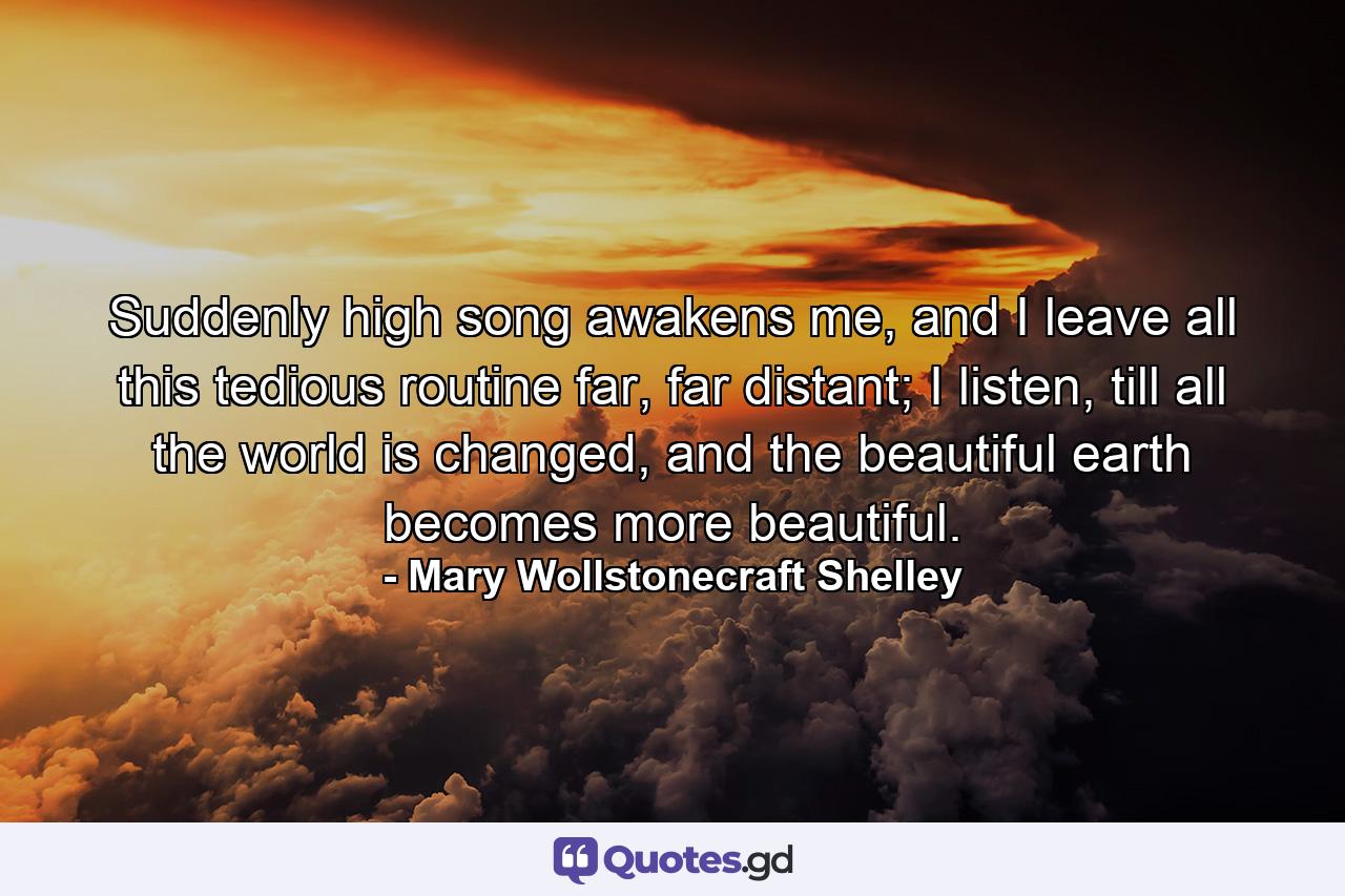 Suddenly high song awakens me, and I leave all this tedious routine far, far distant; I listen, till all the world is changed, and the beautiful earth becomes more beautiful. - Quote by Mary Wollstonecraft Shelley
