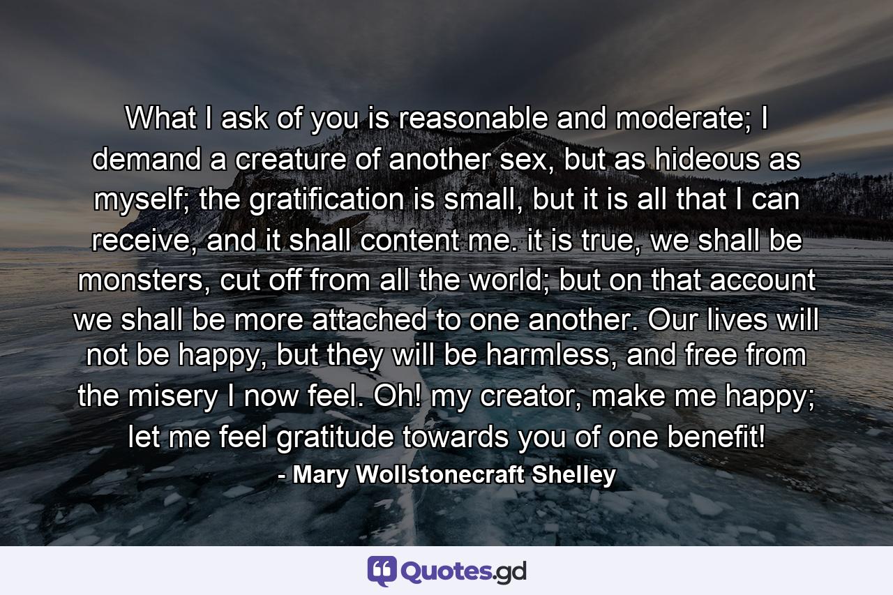 What I ask of you is reasonable and moderate; I demand a creature of another sex, but as hideous as myself; the gratification is small, but it is all that I can receive, and it shall content me. it is true, we shall be monsters, cut off from all the world; but on that account we shall be more attached to one another. Our lives will not be happy, but they will be harmless, and free from the misery I now feel. Oh! my creator, make me happy; let me feel gratitude towards you of one benefit! - Quote by Mary Wollstonecraft Shelley