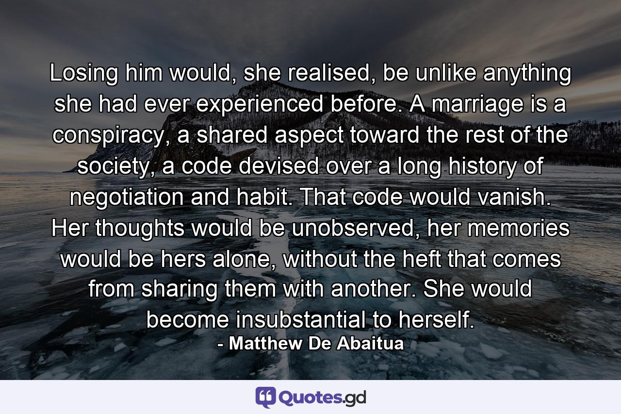 Losing him would, she realised, be unlike anything she had ever experienced before. A marriage is a conspiracy, a shared aspect toward the rest of the society, a code devised over a long history of negotiation and habit. That code would vanish. Her thoughts would be unobserved, her memories would be hers alone, without the heft that comes from sharing them with another. She would become insubstantial to herself. - Quote by Matthew De Abaitua