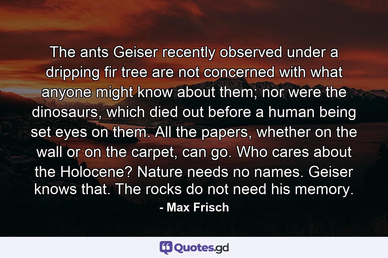 The ants Geiser recently observed under a dripping fir tree are not concerned with what anyone might know about them; nor were the dinosaurs, which died out before a human being set eyes on them. All the papers, whether on the wall or on the carpet, can go. Who cares about the Holocene? Nature needs no names. Geiser knows that. The rocks do not need his memory. - Quote by Max Frisch