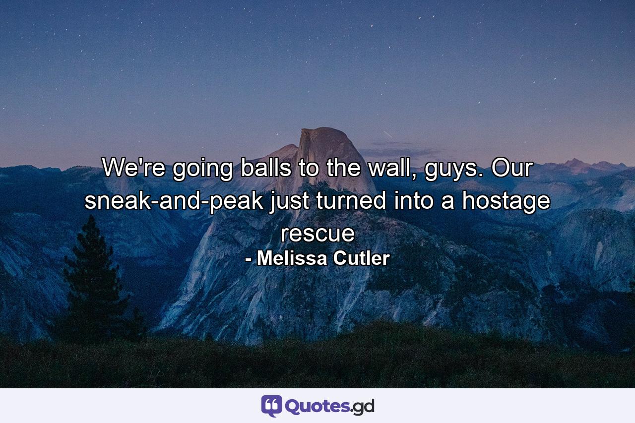 We're going balls to the wall, guys. Our sneak-and-peak just turned into a hostage rescue - Quote by Melissa Cutler