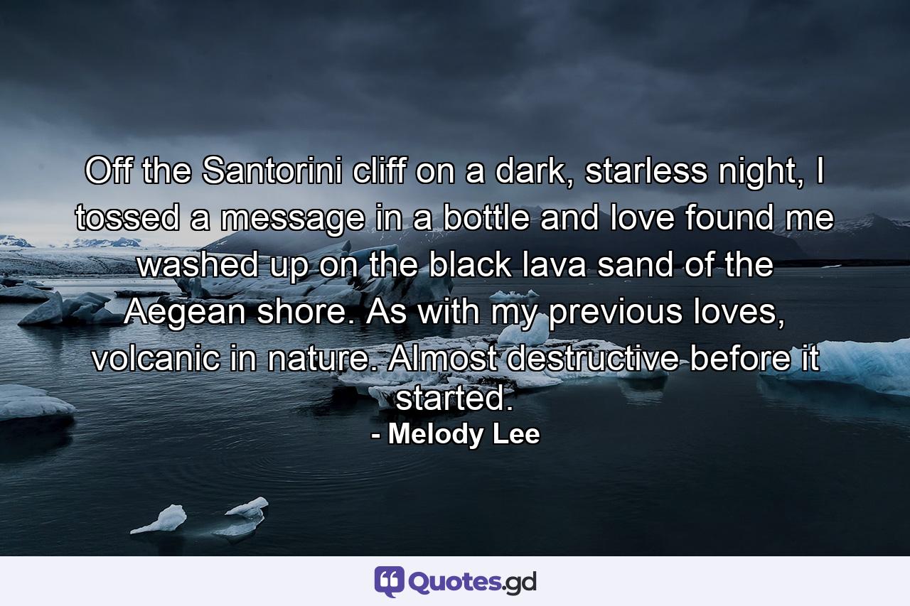 Off the Santorini cliff on a dark, starless night, I tossed a message in a bottle and love found me washed up on the black lava sand of the Aegean shore. As with my previous loves, volcanic in nature. Almost destructive before it started. - Quote by Melody Lee