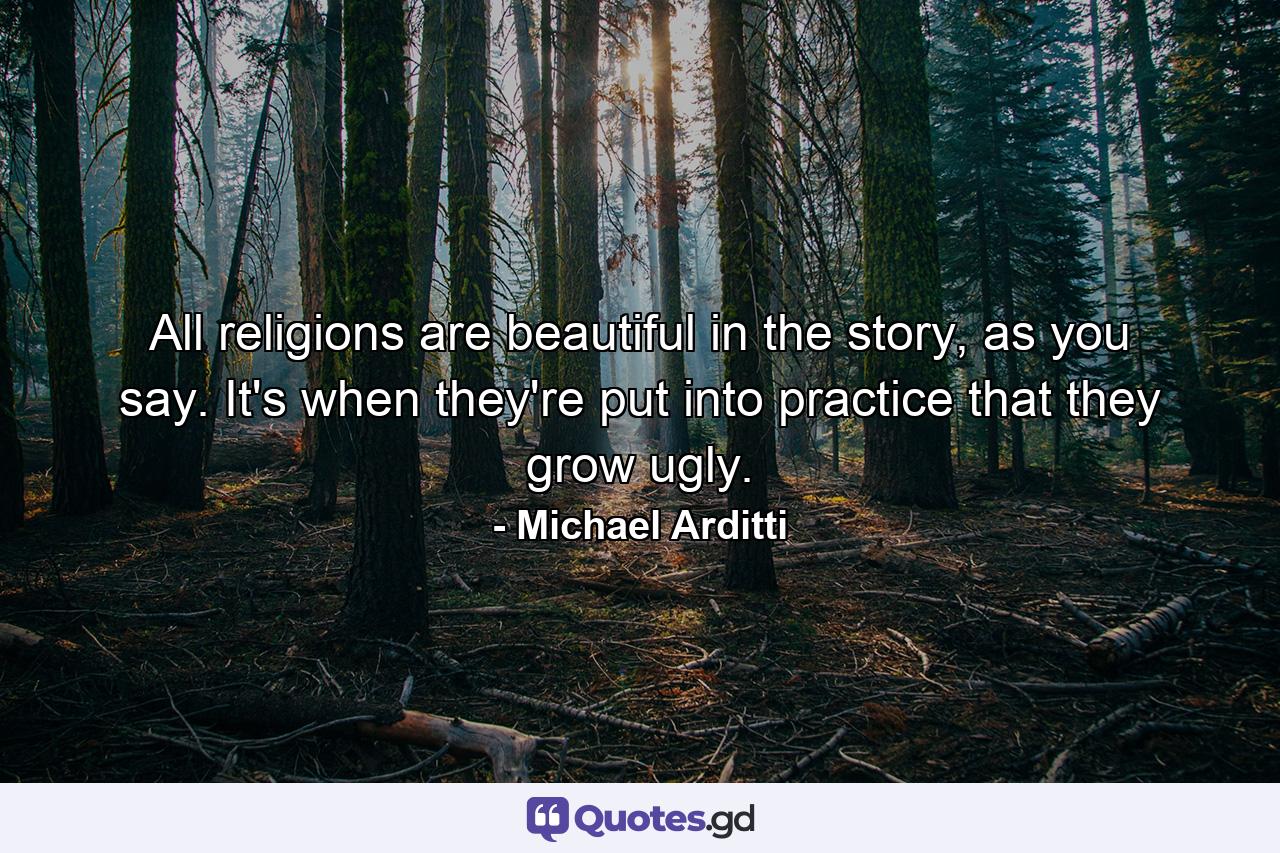 All religions are beautiful in the story, as you say. It's when they're put into practice that they grow ugly. - Quote by Michael Arditti