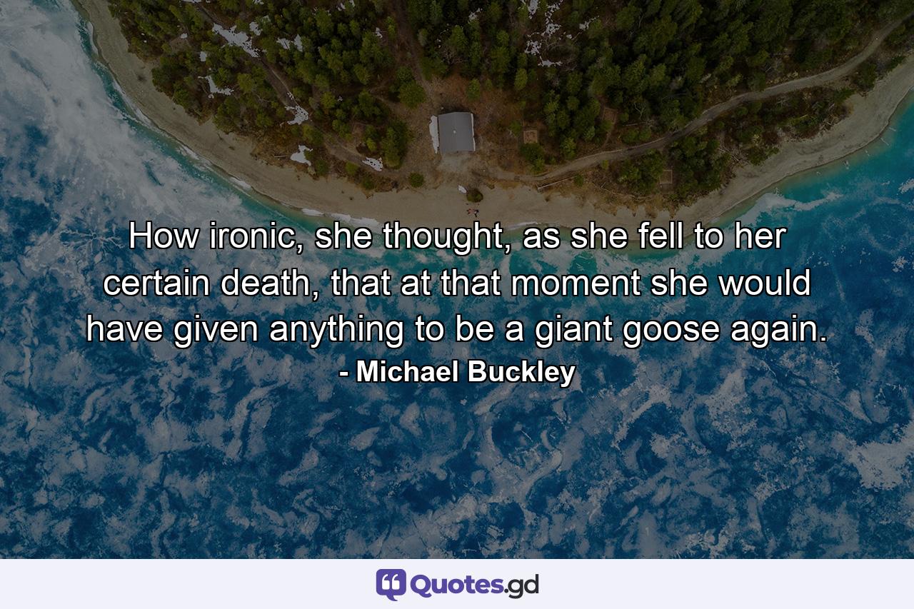 How ironic, she thought, as she fell to her certain death, that at that moment she would have given anything to be a giant goose again. - Quote by Michael Buckley