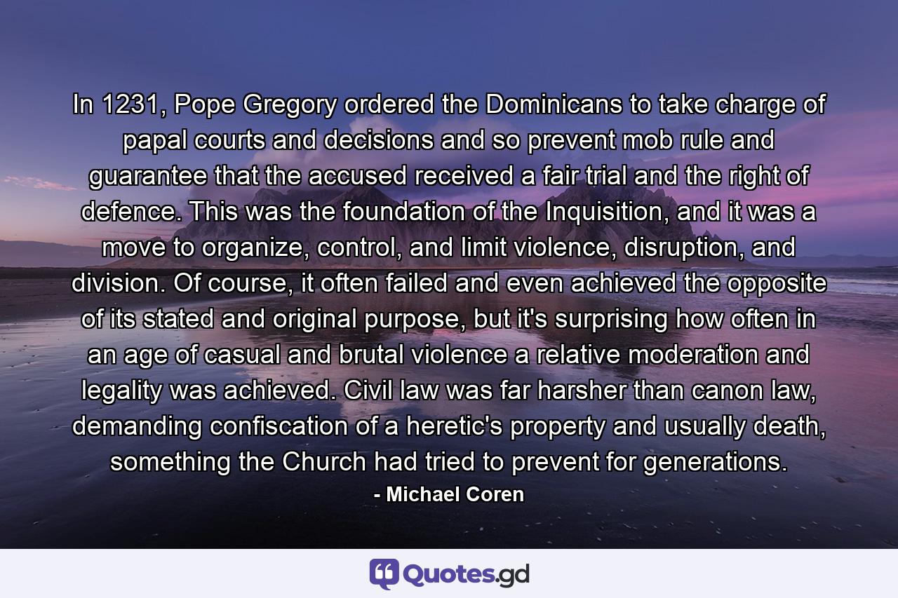 In 1231, Pope Gregory ordered the Dominicans to take charge of papal courts and decisions and so prevent mob rule and guarantee that the accused received a fair trial and the right of defence. This was the foundation of the Inquisition, and it was a move to organize, control, and limit violence, disruption, and division. Of course, it often failed and even achieved the opposite of its stated and original purpose, but it's surprising how often in an age of casual and brutal violence a relative moderation and legality was achieved. Civil law was far harsher than canon law, demanding confiscation of a heretic's property and usually death, something the Church had tried to prevent for generations. - Quote by Michael Coren