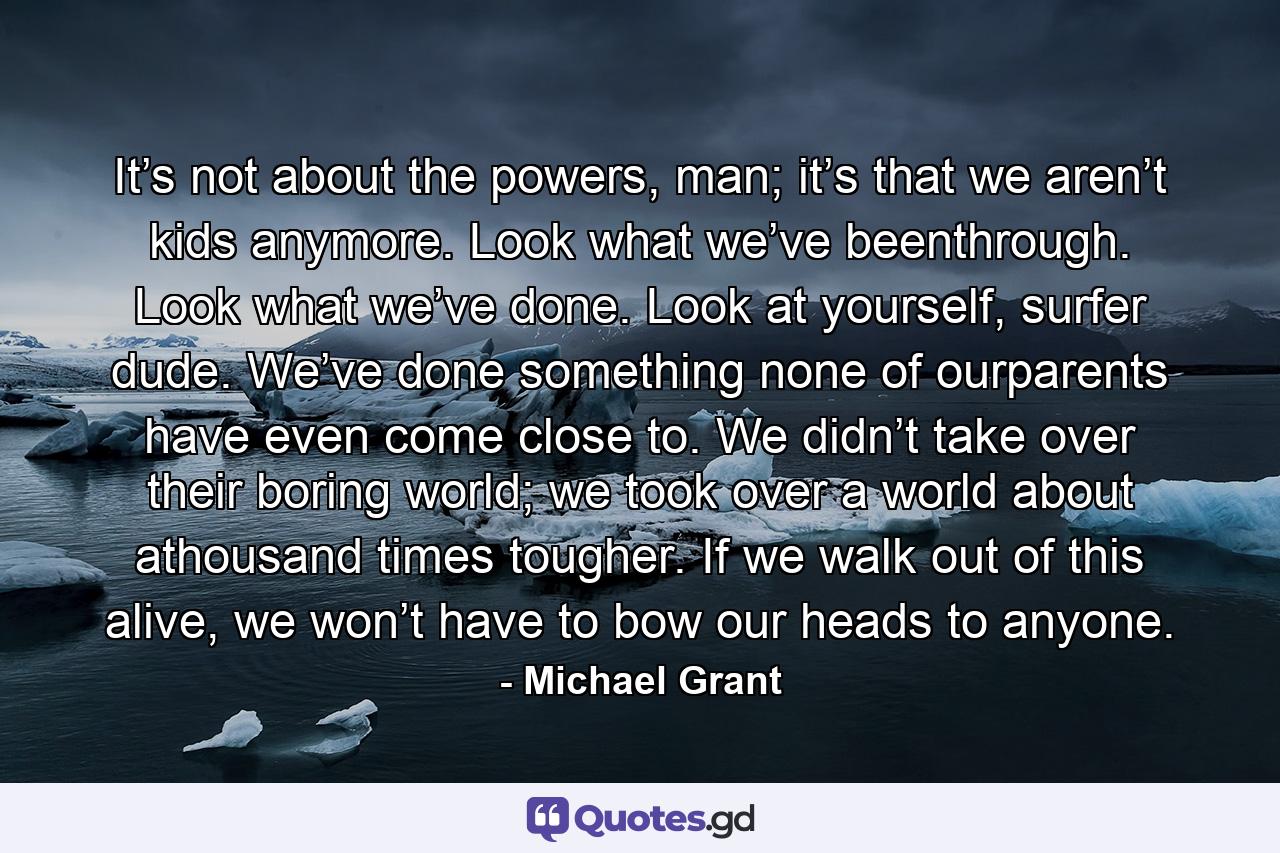 It’s not about the powers, man; it’s that we aren’t kids anymore. Look what we’ve beenthrough. Look what we’ve done. Look at yourself, surfer dude. We’ve done something none of ourparents have even come close to. We didn’t take over their boring world; we took over a world about athousand times tougher. If we walk out of this alive, we won’t have to bow our heads to anyone. - Quote by Michael Grant