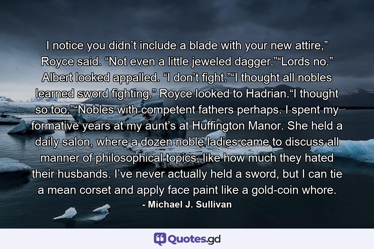 I notice you didn’t include a blade with your new attire,” Royce said. “Not even a little jeweled dagger.”“Lords no.” Albert looked appalled. “I don’t fight.”“I thought all nobles learned sword fighting.” Royce looked to Hadrian.“I thought so too.”“Nobles with competent fathers perhaps. I spent my formative years at my aunt’s at Huffington Manor. She held a daily salon, where a dozen noble ladies came to discuss all manner of philosophical topics, like how much they hated their husbands. I’ve never actually held a sword, but I can tie a mean corset and apply face paint like a gold-coin whore. - Quote by Michael J. Sullivan