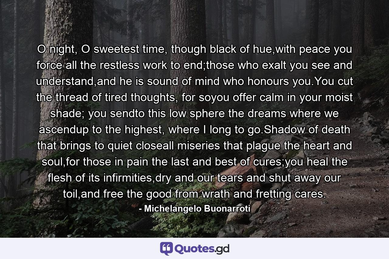 O night, O sweetest time, though black of hue,with peace you force all the restless work to end;those who exalt you see and understand,and he is sound of mind who honours you.You cut the thread of tired thoughts, for soyou offer calm in your moist shade; you sendto this low sphere the dreams where we ascendup to the highest, where I long to go.Shadow of death that brings to quiet closeall miseries that plague the heart and soul,for those in pain the last and best of cures;you heal the flesh of its infirmities,dry and our tears and shut away our toil,and free the good from wrath and fretting cares. - Quote by Michelangelo Buonarroti