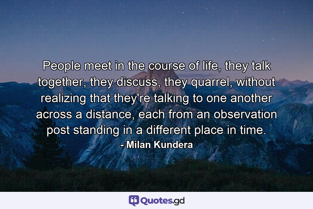 People meet in the course of life, they talk together, they discuss, they quarrel, without realizing that they're talking to one another across a distance, each from an observation post standing in a different place in time. - Quote by Milan Kundera