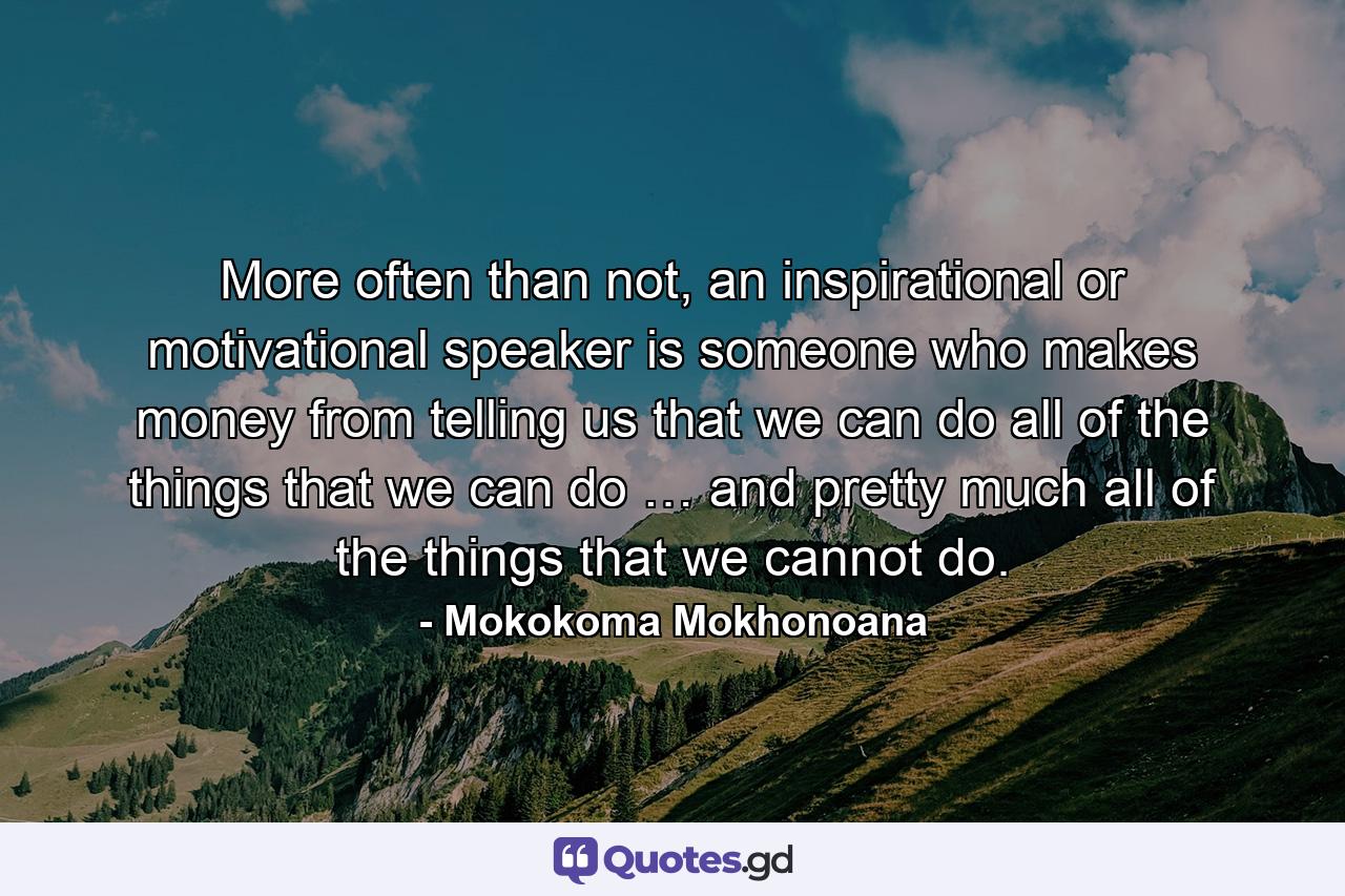 More often than not, an inspirational or motivational speaker is someone who makes money from telling us that we can do all of the things that we can do … and pretty much all of the things that we cannot do. - Quote by Mokokoma Mokhonoana